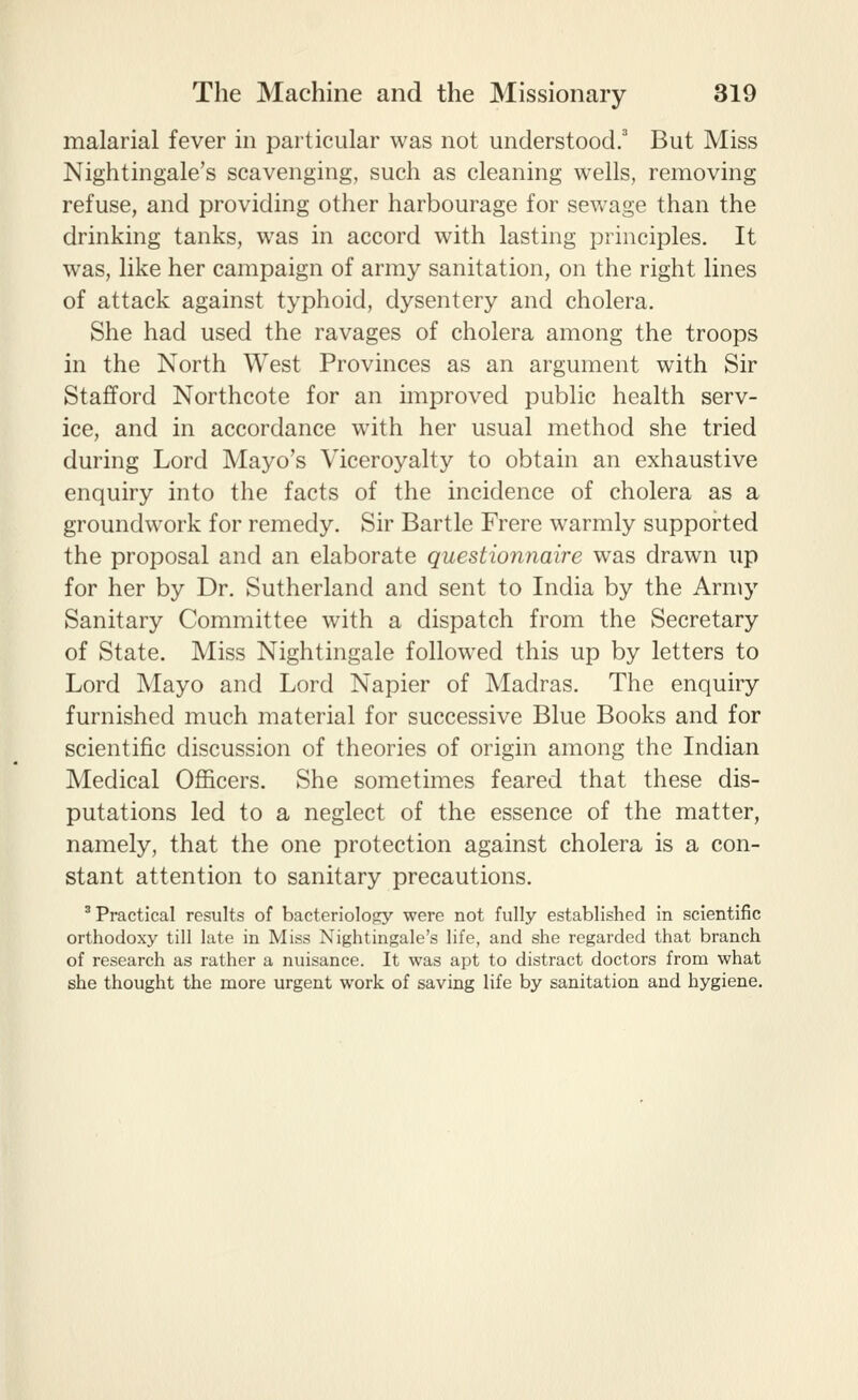 malarial fever in particular was not understood.' But Miss Nightingale's scavenging, such as cleaning wells, removing refuse, and providing other harbourage for sewage than the drinking tanks, was in accord with lasting principles. It was, like her campaign of army sanitation, on the right lines of attack against typhoid, dysentery and cholera. She had used the ravages of cholera among the troops in the North West Provinces as an argument with Sir Stafford Northcote for an improved public health serv- ice, and in accordance with her usual method she tried during Lord Mayo's Viceroyalty to obtain an exhaustive enquiry into the facts of the incidence of cholera as a groundwork for remedy. Sir Bartle Frere warmly supported the proposal and an elaborate questionyiaire was drawn up for her by Dr. Sutherland and sent to India by the Army Sanitary Committee with a dispatch from the Secretary of State. Miss Nightingale followed this up by letters to Lord Mayo and Lord Napier of Madras. The enquiry furnished much material for successive Blue Books and for scientific discussion of theories of origin among the Indian Medical Officers. She sometimes feared that these dis- putations led to a neglect of the essence of the matter, namely, that the one protection against cholera is a con- stant attention to sanitary precautions. ' Practical results of bacteriolo^iy were not fully established in scientific orthodoxy till late in Miss Nightingale's life, and she regarded that branch of research as rather a nuisance. It was apt to distract doctors from what she thought the more urgent work of saving life by sanitation and hygiene.