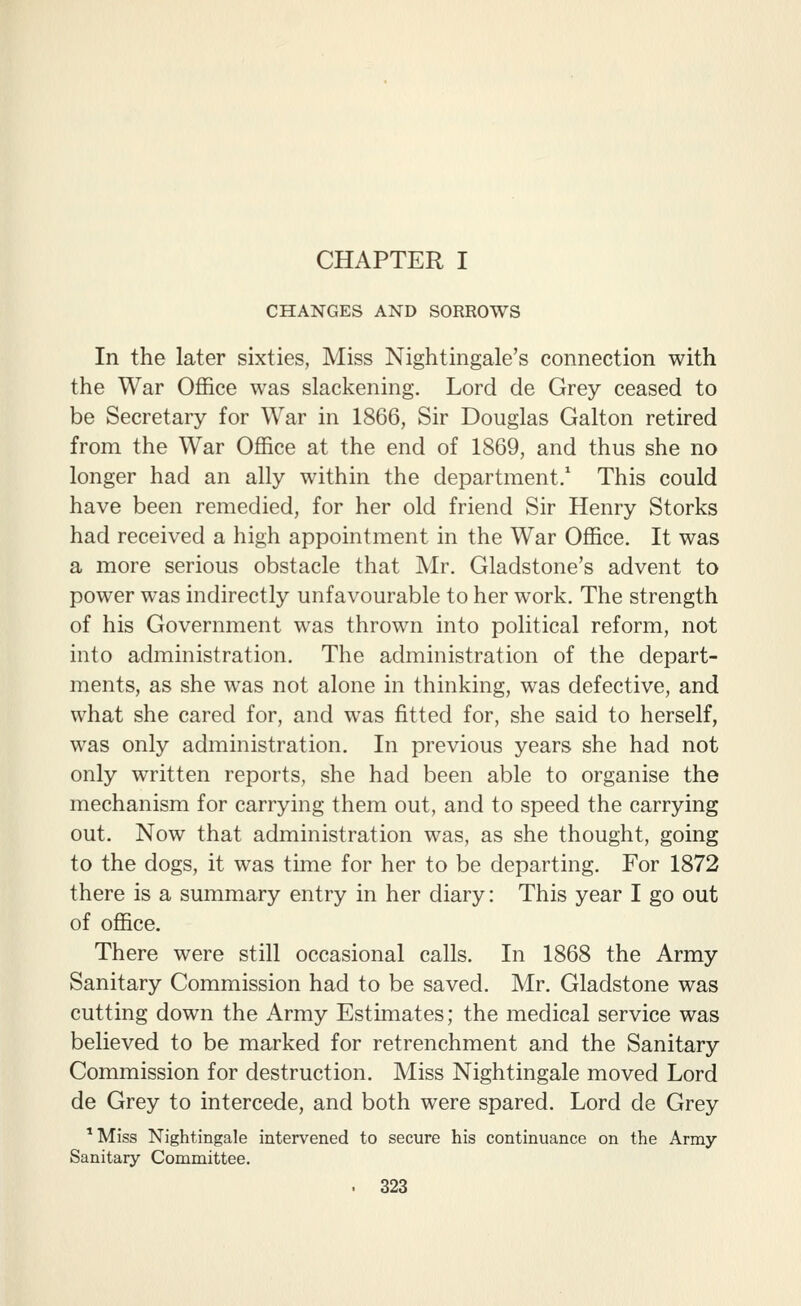 CHAPTER I CHANGES AND SORROWS In the later sixties, Miss Nightingale's connection with the War Office was slackening. Lord de Grey ceased to be Secretary for War in 1866, Sir Douglas Galton retired from the War Office at the end of 1869, and thus she no longer had an ally within the department/ This could have been remedied, for her old friend Sir Henry Storks had received a high appointment in the War Office. It was a more serious obstacle that Mr. Gladstone's advent to power was indirectly unfavourable to her work. The strength of his Government was thrown into political reform, not into administration. The administration of the depart- ments, as she was not alone in thinking, was defective, and what she cared for, and was fitted for, she said to herself, was only administration. In previous years she had not only written reports, she had been able to organise the mechanism for carrying them out, and to speed the carrying out. Now that administration was, as she thought, going to the dogs, it was time for her to be departing. For 1872 there is a summary entry in her diary: This year I go out of office. There were still occasional calls. In 1868 the Army Sanitary Commission had to be saved. Mr. Gladstone was cutting down the Army Estimates; the medical service was believed to be marked for retrenchment and the Sanitary Commission for destruction. Miss Nightingale moved Lord de Grey to intercede, and both were spared. Lord de Grey *Miss Nightingale intervened to secure his continuance on the Army- Sanitary Committee.