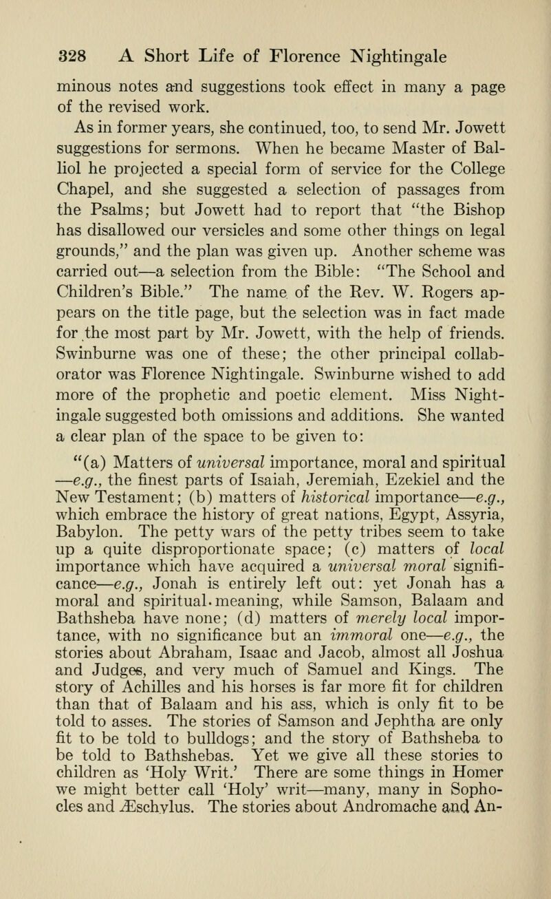 minous notes arnd suggestions took effect in many a page of the revised work. As in former years, she continued, too, to send Mr. Jowett suggestions for sermons. When he became Master of Bal- liol he projected a special form of service for the College Chapel, and she suggested a selection of passages from the Psalms; but Jowett had to report that ''the Bishop has disallowed our versicles and some other things on legal grounds, and the plan was given up. Another scheme was carried out—a selection from the Bible: The School and Children's Bible. The name of the Rev. W. Rogers ap- pears on the title page, but the selection was in fact made for the most part by Mr. Jowett, with the help of friends. Swinburne was one of these; the other principal collab- orator was Florence Nightingale. Swinburne wished to add more of the prophetic and poetic element. Miss Night- ingale suggested both omissions and additions. She wanted a clear plan of the space to be given to: (a) Matters of universal importance, moral and spiritual —e.g., the finest parts of Isaiah, Jeremiah, Ezekiel and the New Testament; (b) matters of historical importance—e.g., which embrace the history of great nations, Egypt, Assyria, Babylon. The petty wars of the petty tribes seem to take up a quite disproportionate space; (c) matters of local importance which have acquired a universal moral signifi- cance—e.g., Jonah is entirely left out: yet Jonah has a moral and spiritual, meaning, while Samson, Balaam and Bathsheba have none; (d) matters of merely local impor- tance, with no significance but an immoral one—e.g., the stories about Abraham, Isaac and Jacob, almost all Joshua and Judges, and very much of Samuel and Kings. The story of Achilles and his horses is far more fit for children than that of Balaam and his ass, which is only fit to be told to asses. The stories of Samson and Jephtha are only fit to be told to bulldogs; and the story of Bathsheba to be told to Bathshebas. Yet we give all these stories to children as 'Holy Writ.' There are some things in Homer we might better call 'Holy' writ—many, many in Sopho- cles and ^schylus. The stories about Andromache and An-