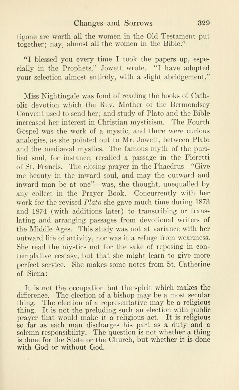 tigone are worth all the women in the Old Testament put together; nay, ahnost all the women in the Bible. I blessed you every time I took the papers up, espe- cially in the Prophets, Jowett wrote. I have adopted your selection almost entirely, with a slight abridgement. Miss Nightingale was fond of reading the books of Cath- olic devotion which the Rev. Mother of the Bermondsey Convent used to send her; and study of Plato and the Bible increased her interest in Christian mysticism. The Fourth Gospel was the work of a mystic, and there were curious analogies, as she pointed out to Mr. Jowett, between Plato and the mediaeval mystics. The famous myth of the puri- fied soul, for instance, recalled a passage in the Fioretti of St. Francis. The closing prayer in the Phaedrus—Give me beauty in the inward soul, and may the outward and inward man be at one—was, she thought, unequalled by any collect in the Prayer Book. Concurrently with her work for the revised Plato she gave much time during 1873 and 1874 (with additions later) to transcribing or trans- lating and arranging passages from devotional writers of the Middle Ages. This study was not at variance with her outward life of activity, nor was it a refuge from weariness. She read the mystics not for the sake of reposing in con- templative ecstasy, but that she might learn to give more perfect service. She makes some notes from St. Catherine of Siena: It is not the occupation but the spirit which makes the difference. The election of a bishop may be a most secular thing. The election of a representative may be a religious thing. It is not the preluding such an election with public prayer that would make it a religious act. It is religious so far as each man discharges his part as a duty and a solemn responsibility. The question is not whether a thing is done for the State or the Church, but whether it is done with God or without God.