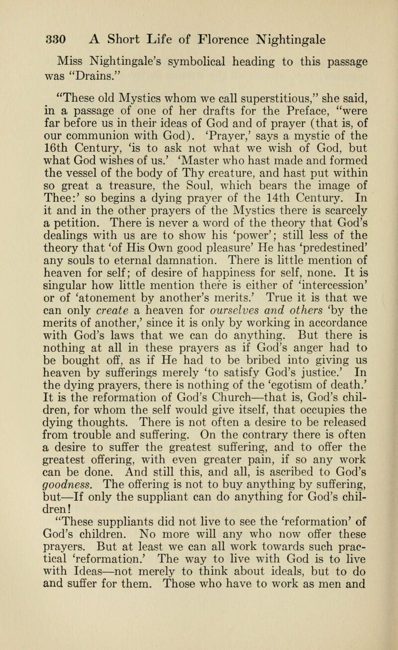 Miss Nightingale's symbolical heading to this passage was ''Drains. These old Mystics whom we call superstitious, she said, in a passage of one of her drafts for the Preface, were far before us in their ideas of God and of prayer (that is, of our communion with God). Trayer,' says a mystic of the 16th Century, 'is to ask not what we wish of God, but what God wishes of us.' 'Master who hast made and formed the vessel of the body of Thy creature, and hast put within so great a treasure, the Soul, which bears the image of Thee:' so begins a dying prayer of the 14th Century. In it and in the other prayers of the Mystics there is scarcely a petition. There is never a word of the theory that God's dealings with us are to show his 'power'; still less of the theory that 'of His Own good pleasure' He has 'predestined' any souls to eternal damnation. There is little mention of heaven for self; of desire of happiness for self, none. It is singular how little mention there is either of 'intercession' or of 'atonement by another's merits.' True it is that we can only create a heaven for ourselves and others 'by the merits of another,' since it is only by working in accordance with God's laws that we can do anything. But there is nothing at all in these prayers as if God's anger had to be bought off, as if He had to be bribed into giving us heaven by sufferings merely 'to satisfy God's justice.' In the dying prayers, there is nothing of the 'egotism of death.' It is the reformation of God's Church—that is, God's chil- dren, for whom the self would give itself, that occupies the dying thoughts. There is not often a desire to be released from trouble and suffering. On the contrary there is often a desire to suffer the greatest suffering, and to offer the greatest offering, with even greater pain, if so any work can be done. And still this, and all, is ascribed to God's goodness. The offering is not to buy anything by suffering, but—If only the suppliant can do anything for God's chil- dren! These suppliants did not live to see the 'reformation' of God's children. No more will any who now offer these prayers. But at least we can all work towards such prac- tical 'reformation.' The way to live with God is to live with Ideas—not merely to think about ideals, but to do and suffer for them. Those who have to work as men and