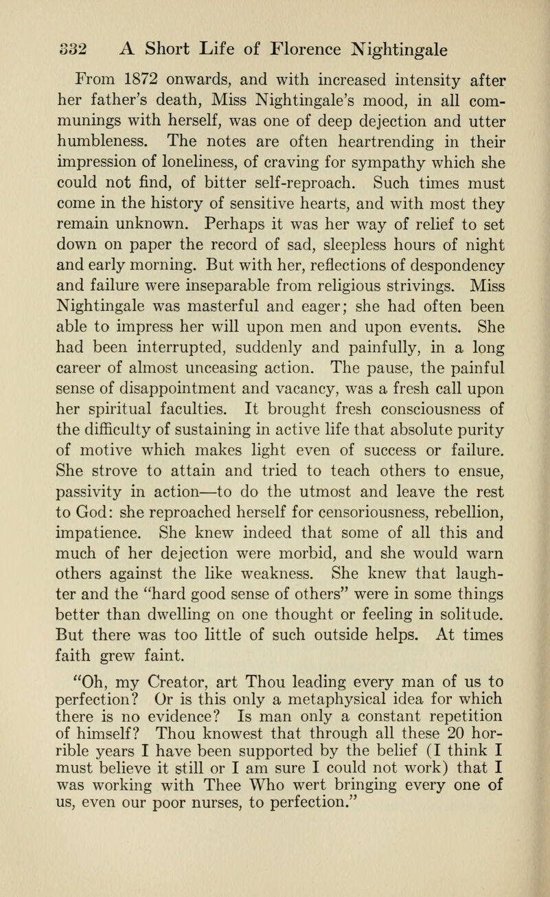 From 1872 onwards, and with increased intensity after her father's death, Miss Nightingale's mood, in all com- munings with herself, was one of deep dejection and utter humbleness. The notes are often heartrending in their impression of loneliness, of craving for sympathy which she could not find, of bitter self-reproach. Such times must come in the history of sensitive hearts, and with most they remain unknown. Perhaps it was her way of relief to set down on paper the record of sad, sleepless hours of night and early morning. But with her, reflections of despondency and failure were inseparable from religious strivings. Miss Nightingale was masterful and eager; she had often been able to impress her will upon men and upon events. She had been interrupted, suddenly and painfully, in a long career of almost unceasing action. The pause, the painful sense of disappointment and vacancy, was a fresh call upon her spiritual faculties. It brought fresh consciousness of the difficulty of sustaining in active life that absolute purity of motive which makes light even of success or failure. She strove to attain and tried to teach others to ensue, passivity in action—to do the utmost and leave the rest to God: she reproached herself for censoriousness, rebellion, impatience. She knew indeed that some of all this and much of her dejection were morbid, and she would warn others against the like weakness. She knew that laugh- ter and the hard good sense of others were in some things better than dwelling on one thought or feeling in solitude. But there was too little of such outside helps. At times faith grew faint. Oh, my Creator, art Thou leading every man of us to perfection? Or is this only a metaphysical idea for which there is no evidence? Is man only a constant repetition of himself? Thou knowest that through all these 20 hor- rible years I have been supported by the belief (I think I must believe it still or I am sure I could not work) that I was working with Thee Who wert bringing every one of us, even our poor nurses, to perfection.