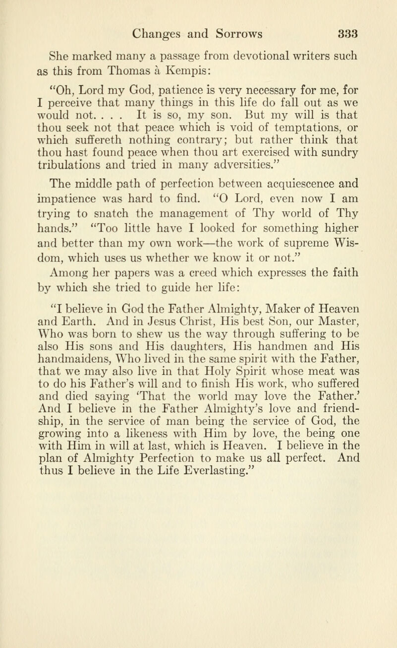 She marked many a passage from devotional writers such as this from Thomas a Kempis: Oh, Lord my God, patience is very necessary for me, for I perceive that many things in this life do fall out as we would not. ... It is so, my son. But my will is that thou seek not that peace which is void of temptations, or which suffereth nothing contrary; but rather think that thou hast found peace when thou art exercised with sundry tribulations and tried in many adversities. The middle path of perfection between acquiescence and impatience was hard to find. 0 Lord, even now I am trying to snatch the management of Thy world of Thy hands. Too little have I looked for something higher and better than my own work—the work of supreme Wis- dom, which uses us whether we know it or not. Among her papers was a creed which expresses the faith by which she tried to guide her life: I believe in God the Father Almighty, Maker of Heaven and Earth. And in Jesus Christ, His best Son, our Master, Who was born to shew us the way through suffering to be also His sons and His daughters, His handmen and His handmaidens, Who lived in the same spirit with the Father, that we may also live in that Holy Spirit whose meat was to do his Father's will and to finish His work, who suffered and died saying 'That the world may love the Father.' And I believe in the Father Ahiiighty's love and friend- ship, in the service of man being the service of God, the growing into a likeness with Him by love, the being one with Him in will at last, which is Heaven. I believe in the plan of Almighty Perfection to make us all perfect. And thus I believe in the Life Everlasting.