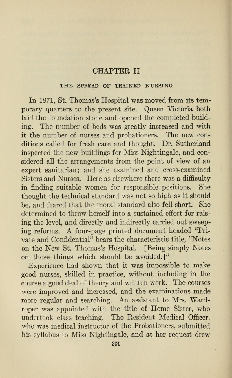 CHAPTER II THE SPREAD OP TRAINED NURSING In 1871, St. Thomas's Hospital was moved from its tem- porary quarters to the present site. Queen Victoria both laid the foundation stone and opened the completed build- ing. The number of beds was greatly increased and with it the number of nurses and probationers. The new con- ditions called for fresh care and thought. Dr. Sutherland inspected the new buildings for Miss Nightingale, and con- sidered all the arrangements from the point of view of an expert sanitarian; and she examined and cross-examined Sisters and Nurses. Here as elsewhere there was a difficulty in finding suitable women for responsible positions. She thought the technical standard was not so high as it should be, and feared that the moral standard also fell short. She determined to throw herself into a sustained effort for rais- ing the level, and directly and indirectly carried out sweep- ing reforms. A four-page printed document headed Pri- vate and Confidential bears the characteristic title, Notes on the New St. Thomas's Hospital. [Being simply Notes on those things which should be avoided.] Experience had shown that it was impossible to make good nurses, skilled in practice, without including in the course a good deal of theory and written work. The courses were improved and increased, and the examinations made more regular and searching. An assistant to Mrs. Ward- roper was appointed with the title of Home Sister, who undertook class teaching. The Resident Medical Officer, who was medical instructor of the Probationers, submitted his syllabus to Miss Nightingale, and at her request drew