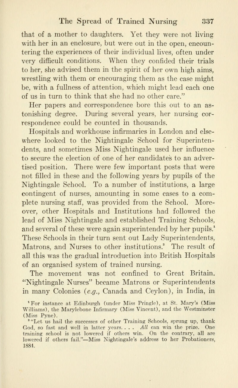 that of a mother to daughters. Yet they were not Hving with her in an enclosure, but were out in the open, encoun- tering the experiences of their individual lives, often under very difficult conditions. When they confided their trials to her, she advised them in the spirit of her own high aims, wrestling with them or encouraging them as the case might be, with a fullness of attention, which might lead each one of us hi turn to think that she had no other care. Her papers and correspondence bore this out to an as- tonishing degree. During several years, her nursing cor- respondence could be counted in thousands. Hospitals and workhouse infirmaries in London and else- where looked to the Nightingale School for Superinten- dents, and sometimes Miss Nightingale used her influence to secure the election of one of her candidates to an adver- tised position. There were few important posts that were not filled in these and the following years by pupils of the Nightingale School. To a number of institutions, a large contingent of nurses, amounting in some cases to a com- plete nursing staff, was provided from the School. More- over, other Hospitals and Institutions had followed the lead of Miss Nightingale and established Training Schools, and several of these were again superintended by her pupils.* These Schools in their turn sent out Lady Superintendents, Matrons, and Nurses to other institutions.* The result of all this w^as the gradual introduction into British Hospitals of an organised system of trained nursing. The movement was not confined to Great Britain. Nightingale Nurses became Matrons or Superintendents in many Colonies {e.g., Canada and Ceylon), in India, in ^For instance at Edinburgh (under Miss Pringle), at St. Mary's (Miss Williams), the Marylebone Infirmary (Miss Vincent), and the Westminster (Miss Pyne). ^Let us hail the successes of other Training Schools, sprung up, thank God, so fast and well in latter years. . . . All can win the prize. One training school is not lowered if others win. On the contrary, all are lowered if others fail.—Miss Nightingale's address to her Probationers, 1884.