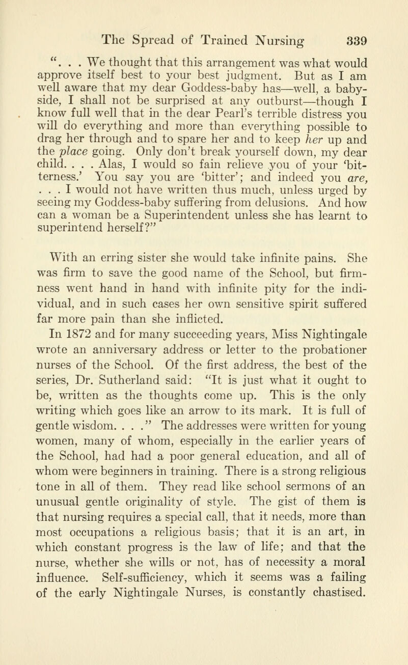 ... We thought that this arrangement was what would approve itself best to your best judgment. But as I am well aware that my dear Goddess-baby has—well, a baby- side, I shall not be surprised at any outburst—though I know full well that in the dear Pearl's terrible distress you will do everything and more than everything possible to drag her through and to spare her and to keep her up and the place going. Only don't break yourself down, my dear child. . . . Alas, I would so fain relieve you of your 'bit- terness.' You say you are 'bitter'; and indeed you are, ... I would not have written thus much, unless urged by seeing my Goddess-baby suffering from delusions. And how can a woman be a Superintendent unless she has learnt to superintend herself? With an erring sister she would take infinite pains. She was firm to save the good name of the School, but firm- ness went hand in hand with infinite pity for the indi- vidual, and in such cases her own sensitive spirit suffered far more pain than she inflicted. In 1872 and for many succeeding years, Miss Nightingale wrote an anniversary address or letter to the probationer nurses of the School. Of the first address, the best of the series. Dr. Sutherland said: It is just what it ought to be, written as the thoughts come up. This is the only writing which goes like an arrow to its mark. It is full of gentle wisdom. . . . The addresses were written for young women, many of whom, especially in the earlier years of the School, had had a poor general education, and all of whom were beginners in training. There is a strong religious tone in all of them. They read like school sermons of an unusual gentle originality of style. The gist of them is that nursing requires a special call, that it needs, more than most occupations a religious basis; that it is an art, in which constant progress is the law of life; and that the nurse, whether she wills or not, has of necessity a moral influence. Self-suflaciency, which it seems was a failing of the early Nightingale Nurses, is constantly chastised.