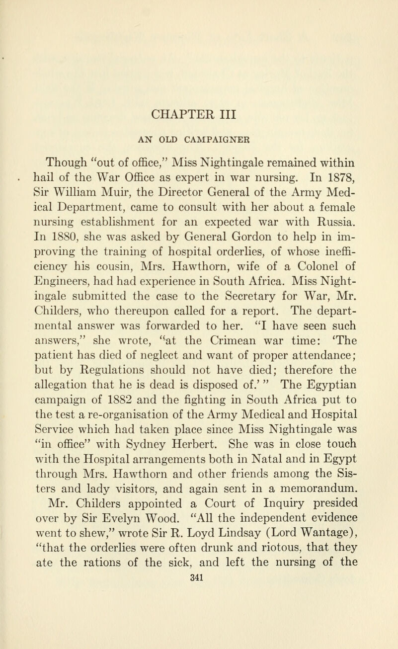 AN OLD CAMPAIGNER Though out of office, Miss Nightingale remained within hail of the War Office as expert in war nursing. In 1878, Sir William Muir, the Director General of the Army Med- ical Department, came to consult with her about a female nursing establishment for an expected war with Russia. In 1880, she was asked by General Gordon to help in im- proving the training of hospital orderlies, of whose ineffi- ciency his cousin, Mrs. Hawthorn, wife of a Colonel of Engineers, had had experience in South Africa. Miss Night- ingale submitted the case to the Secretary for War, Mr. Childers, who thereupon called for a report. The depart- mental answer was forwarded to her, I have seen such answers, she wrote, ''at the Crimean war time: 'The patient has died of neglect and want of proper attendance; but by Regulations should not have died; therefore the allegation that he is dead is disposed of.'  The Egyptian campaign of 1882 and the fighting in South Africa put to the test a re-organisation of the Army Medical and Hospital Service which had taken place since Miss Nightingale was in office with Sydney Herbert. She was in close touch with the Hospital arrangements both in Natal and in Egypt through Mrs. Hawthorn and other friends among the Sis- ters and lady visitors, and again sent in a memorandum. Mr. Childers appointed a Court of Inquiry presided over by Sir Evelyn Wood. All the independent evidence went to shew, wrote Sir R. Loyd Lindsay (Lord Wantage), that the orderlies were often drunk and riotous, that they ate the rations of the sick, and left the nursing of the