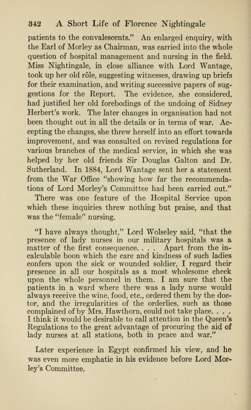 patients to the convalescents. An enlarged enquiry, with the Earl of Morley as Chairman, was carried into the whole question of hospital management and nursing in the field. Miss Nightingale, in close alliance with Lord Wantage, took up her old role, suggesting witnesses, drawing up briefs for their examination, and writing successive papers of sug- gestions for the Report. The evidence, she considered, had justified her old forebodings of the undoing of Sidney Herbert's work. The later changes in organisation had not been thought out in all the details or in terms of war. Ac- cepting the changes, she threw herself into an effort towards improvement, and was consulted on revised regulations for various branches of the medical service, in which she was helped by her old friends Sir Douglas Galton and Dr. Sutherland. In 1884, Lord Wantage sent her a statement from the War Office showing how far the recommenda- tions of Lord Morley's Committee had been carried out. There was one feature of the Hospital Service upon which these inquiries threw nothing but praise, and that was the female nursing. I have always thought, Lord Wolseley said, that the presence of lady nurses in our military hospitals was a matter of the first consequence. . . . Apart from the in- calculable boon which the care and kindness of such ladies confers upon the sick or wounded soldier, I regard their presence in all our hospitals as a most wholesome check upon the whole personnel in them. I am sure that the patients in a ward where there was a lady nurse would always receive the wine, food, etc., ordered them by the doc- tor, and the irregularities of the orderlies, such as those complained of by Mrs. Hawthorn, could not take place. . . . I think it would be desirable to call attention in the Queen's Regulations to the great advantage of procuring the aid of lady nurses at all stations, both in peace and war. Later experience in Egypt confirmed his view, and he was even more emphatic in his evidence before Lord Mor- ley's Committee.