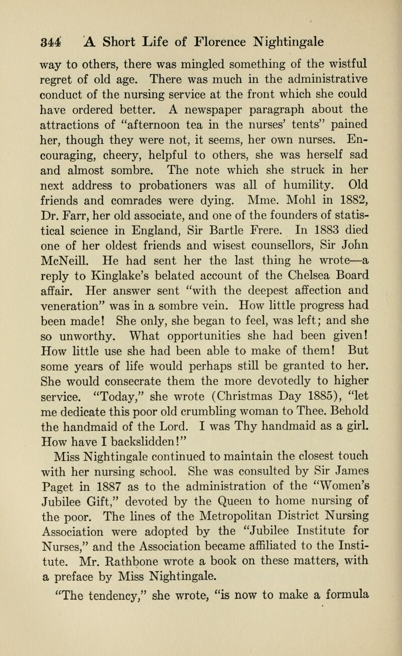 way to others, there was mingled something of the wistful regret of old age. There was much in the administrative conduct of the nursing service at the front which she could have ordered better. A newspaper paragraph about the attractions of afternoon tea in the nurses' tents pained her, though they were not, it seems, her own nurses. En- couraging, cheery, helpful to others, she was herself sad and almost sombre. The note which she struck in her next address to probationers was all of humility. Old friends and comrades were dying, Mme. Mohl in 1882, Dr. Farr, her old associate, and one of the founders of statis- tical science in England, Sir Bartle Frere. In 1883 died one of her oldest friends and wisest counsellors. Sir John McNeill. He had sent her the last thing he wrote—a reply to Kinglake's belated account of the Chelsea Board affair. Her answer sent with the deepest affection and veneration was in a sombre vein. How little progress had been made! She only, she began to feel, was left; and she so unworthy. What opportunities she had been given! How little use she had been able to make of them! But some years of life would perhaps still be granted to her. She would consecrate them the more devotedly to higher service. Today, she wrote (Christmas Day 1885), let me dedicate this poor old crumbling woman to Thee. Behold the handmaid of the Lord. I was Thy handmaid as a girl. How have I backslidden! Miss Nightingale continued to maintain the closest touch with her nursing school. She was consulted by Sir James Paget in 1887 as to the administration of the Women's Jubilee Gift, devoted by the Queen to home nursing of the poor. The lines of the MetropoHtan District Nursing Association were adopted by the Jubilee Institute for Nurses, and the Association became affiliated to the Insti- tute. Mr. Rathbone wrote a book on these matters, with a preface by Miss Nightingale. The tendency, she wrote, is now to make a formula