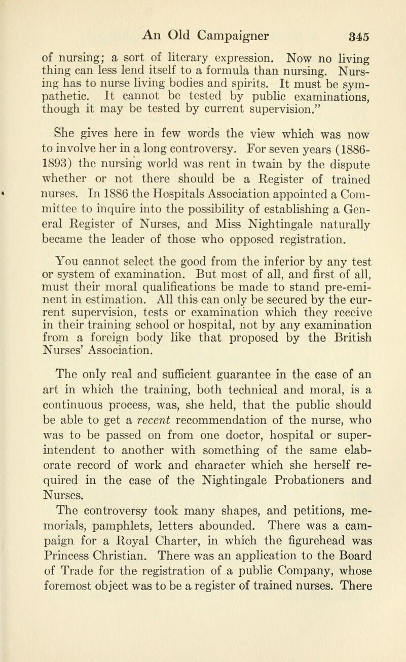 of nursing; a sort of literary expression. Now no living thing can less lend itself to a formula than nursing. Nurs- ing has to nurse living bodies and spirits. It must be sym- pathetic. It cannot be tested by public examinations, though it may be tested by current supervision. She gives here in few words the view which was now to involve her in a long controversy. For seven years (1886- 1893) the nursing world was rent in twain by the dispute whether or not there should be a Register of trained nurses. In 1886 the Hospitals Association appointed a Com- mittee to inquire into the possibility of establishing a Gen- eral Register of Nurses, and Miss Nightingale naturally became the leader of those who opposed registration. You cannot select the good from the inferior by any test or system of examination. But most of all, and first of all, must their moral qualifications be made to stand pre-emi- nent in estimation. All this can only be secured by the cur- rent supervision, tests or examination which they receive in their training school or hospital, not by any examination from a foreign body like that proposed by the British Nurses' Association. The only real and sufficient guarantee in the case of an art in which the training, both technical and moral, is a continuous process, was, she held, that the public should be able to get a recent recommendation of the nurse, who was to be passed on from one doctor, hospital or super- intendent to another with something of the same elab- orate record of work and character which she herself re- quired in the case of the Nightingale Probationers and Nurses. The controversy took many shapes, and petitions, me- morials, pamphlets, letters abounded. There was a cam- paign for a Royal Charter, in which the figurehead was Princess Christian. There was an application to the Board of Trade for the registration of a public Company, whose foremost object was to be a register of trained nurses. There