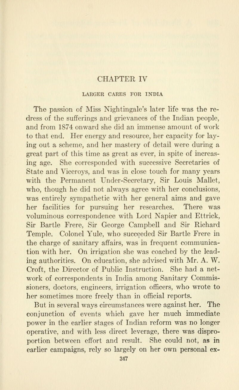 LARGER CARES FOR INDIA The passion of Miss Nightingale's later life was the re- dress of the sufferings and grievances of the Indian people, and from 1874 onward she did an immense amount of work to that end. Her energy and resource, her capacity for lay- ing out a scheme, and her mastery of detail were during a great part of this time as great as ever, in spite of increas- ing age. She corresponded with successive Secretaries of State and Viceroys, and was in close touch for many years with the Permanent Under-Secretary, Sir Louis Mallet, who, though he did not always agree with her conclusions, was entirely sympathetic with her general aims and gave her facilities for pursuing her researches. There was voluminous correspondence with Lord Napier and Ettrick, Sir Bartle Frere, Sir George Campbell and Sir Richard Temple. Colonel Yule, who succeeded Sir Bartle Frere in the charge of sanitary affairs, was in frequent communica- tion with her. On irrigation she was coached by the lead- ing authorities. On education, she advised with Mr. A. W. Croft, the Director of Public Instruction. She had a net- work of correspondents in India among Sanitary Commis- sioners, doctors, engineers, irrigation officers, who wrote to her sometimes more freely than in official reports. But in several ways circumstances were against her. The conjunction of events which gave her much immediate power in the earlier stages of Indian reform was no longer operative, and with less direct leverage, there was dispro- portion between effort and result. She could not, as in earlier campaigns, rely so largely on her own personal ex-