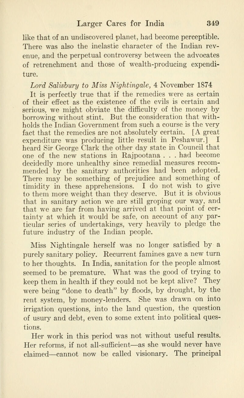 like that of an undiscovered planet, had become perceptible. There was also the inelastic character of the Indian rev- enue, and the perpetual controversy between the advocates of retrenchment and those of wealth-producing expendi- ture. Lord SaJtshury to Miss Nightingale, 4 November 1874 It is perfectly true that if the remedies were as certain of their effect as the existence of the evils is certain and serious, we might obviate the difficulty of the money by borrowing without stint. But the consideration that with- holds the Indian Government from such a course is the very fact that the remedies are not absolutely certain. [A great expenditure was producing little result in Peshawur.] I heard Sir George Clark the other day state in Council that one of the new stations in Rajpootana . . . had become decidedly more unhealthy since remedial measures recom- mended by the sanitary authorities had been adopted. There may be something of prejudice and something of timidity in these apprehensions. I do not wish to give to them more weight than they deserve. But it is obvious that in sanitary action we are still groping our way, and that we are far from having arrived at that point of cer- tainty at which it would be safe, on account of any par- ticular series of undertakings, very heavily to pledge the future industry of the Indian people. Miss Nightingale herself was no longer satisfied by a purely sanitary policy. Recurrent famines gave a new turn to her thoughts. In India, sanitation for the people almost seemed to be premature. What was the good of trying to keep them in health if they could not be kept alive? They were being done to death by floods, by drought, by the rent system, by money-lenders. She was drawn on into irrigation questions, into the land question, the question of usury and debt, even to some extent into political ques- tions. Her work in this period was not without useful results. Her reforms, if not all-sufficient—as she would never have claimed—cannot now be called visionary. The principal