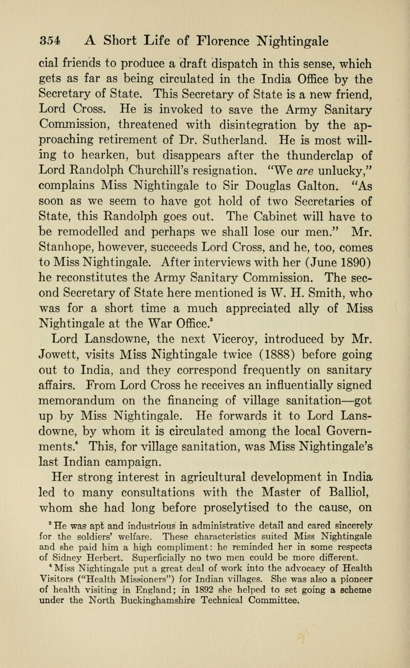 cial friends to produce a draft dispatch in this sense, which gets as far as being circulated in the India OflSce by the Secretary of State. This Secretary of State is a new friend, Lord Cross. He is invoked to save the Army Sanitary Commission, threatened with disintegration by the ap- proaching retirement of Dr. Sutherland. He is most will- ing to hearken, but disappears after the thunderclap of Lord Randolph Churchill's resignation. We are unlucky, complains Miss Nightingale to Sir Douglas Galton. As soon as we seem to have got hold of two Secretaries of State, this Randolph goes out. The Cabinet will have to be remodelled and perhaps we shall lose our men. Mr. Stanhope, however, succeeds Lord Cross, and he, too, comes to Miss Nightingale. After interviews with her (June 1890) he reconstitutes the Army Sanitary Commission. The sec- ond Secretary of State here mentioned is W. H. Smith, who was for a short time a much appreciated ally of Miss Nightingale at the War Office.' Lord Lansdowne, the next Viceroy, introduced by Mr. Jowett, visits Miss Nightingale twice (1888) before going out to India, and they correspond frequently on sanitary affairs. From Lord Cross he receives an influentially signed memorandum on the financing of village sanitation—got up by Miss Nightingale. He forwards it to Lord Lans- downe, by whom it is circulated among the local Govern- ments.* This, for village sanitation, was Miss Nightingale's last Indian campaign. Her strong interest in agricultural development in India led to many consultations with the Master of Balliol, whom she had long before proselytised to the cause, on ' He was apt and industrious in administrative detail and cared sincerely for the soldiers' welfare. These characteristics suited Miss Nightingale and she paid him a high compliment: he reminded her in some respects of Sidney Herbert. Superficially no two men could be more different. * Miss Nightingale put a great deal of work into the advocacy of Health Visitors (Health Missioners) for Indian villages. She was also a pioneer of health visiting in England; in 1892 she helped to set going a scheme under the North Buckinghamshire Technical Committee.