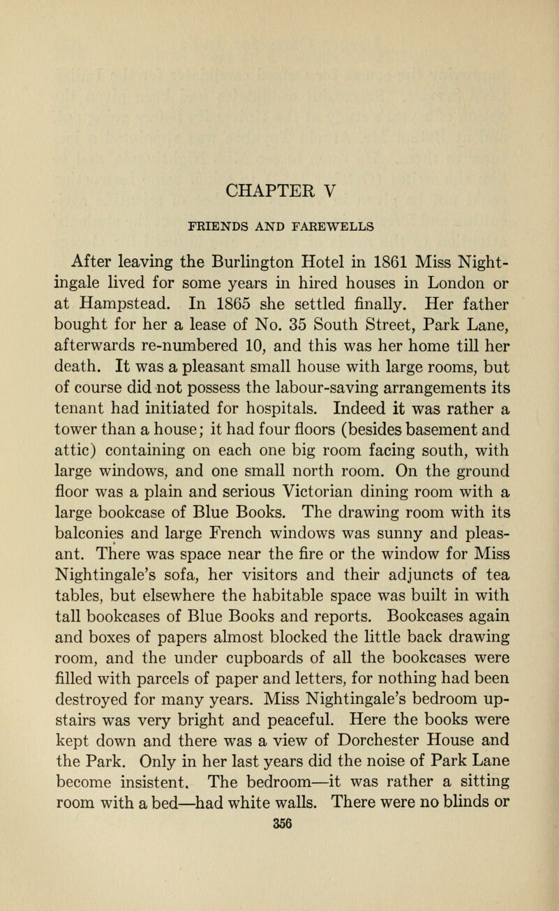 CHAPTER V FRIENDS AND FAREWELLS After leaving the Burlington Hotel in 1861 Miss Night- ingale lived for some years in hired houses in London or at Hampstead. In 1865 she settled finally. Her father bought for her a lease of No. 35 South Street, Park Lane, afterwards re-numbered 10, and this was her home till her death. It was a pleasant small house with large rooms, but of course did not possess the labour-saving arrangements its tenant had initiated for hospitals. Indeed it was rather a tower than a house; it had four floors (besides basement and attic) containing on each one big room facing south, with large windows, and one small north room. On the ground floor was a plain and serious Victorian dining room with a large bookcase of Blue Books. The drawing room with its balconies and large French windows was sunny and pleas- ant. There was space near the fire or the window for Miss Nightingale's sofa, her visitors and their adjuncts of tea tables, but elsewhere the habitable space was built in with tall bookcases of Blue Books and reports. Bookcases again and boxes of papers almost blocked the little back drawing room, and the under cupboards of all the bookcases were filled with parcels of paper and letters, for nothing had been destroyed for many years. Miss Nightingale's bedroom up- stairs was very bright and peaceful. Here the books were kept down and there was a view of Dorchester House and the Park. Only in her last years did the noise of Park Lane become insistent. The bedroom—it was rather a sitting room with a bed—^had white walls. There were no blinds or