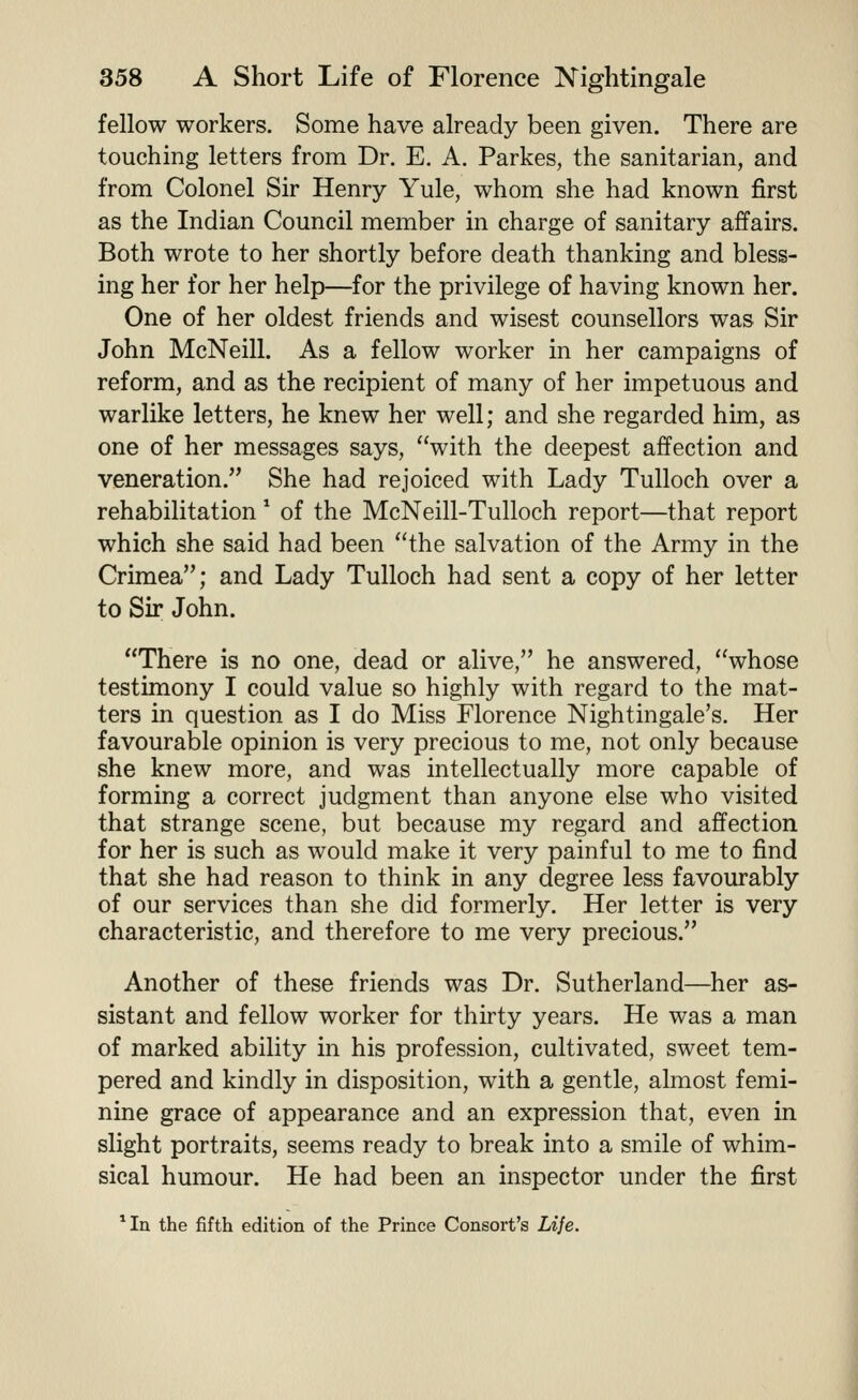 fellow workers. Some have already been given. There are touching letters from Dr. E. A. Parkes, the sanitarian, and from Colonel Sir Henry Yule, whom she had known first as the Indian Council member in charge of sanitary affairs. Both wrote to her shortly before death thanking and bless- ing her for her help—for the privilege of having known her. One of her oldest friends and wisest counsellors was Sir John McNeill. As a fellow worker in her campaigns of reform, and as the recipient of many of her impetuous and warlike letters, he knew her well; and she regarded him, as one of her messages says, with the deepest affection and veneration. She had rejoiced with Lady Tulloch over a rehabilitation ^ of the McNeill-Tulloch report—that report which she said had been the salvation of the Army in the Crimea; and Lady Tulloch had sent a copy of her letter to Sir John. There is no one, dead or alive, he answered, whose testimony I could value so highly with regard to the mat- ters in question as I do Miss Florence Nightingale's. Her favourable opinion is very precious to me, not only because she knew more, and was intellectually more capable of forming a correct judgment than anyone else who visited that strange scene, but because my regard and affection for her is such as would make it very painful to me to find that she had reason to think in any degree less favourably of our services than she did formerly. Her letter is very characteristic, and therefore to me very precious. Another of these friends was Dr. Sutherland—her as- sistant and fellow worker for thirty years. He was a man of marked ability in his profession, cultivated, sweet tem- pered and kindly in disposition, with a gentle, almost femi- nine grace of appearance and an expression that, even in slight portraits, seems ready to break into a smile of whim- sical humour. He had been an inspector under the first *In the fifth edition of the Prince Consort's Life.