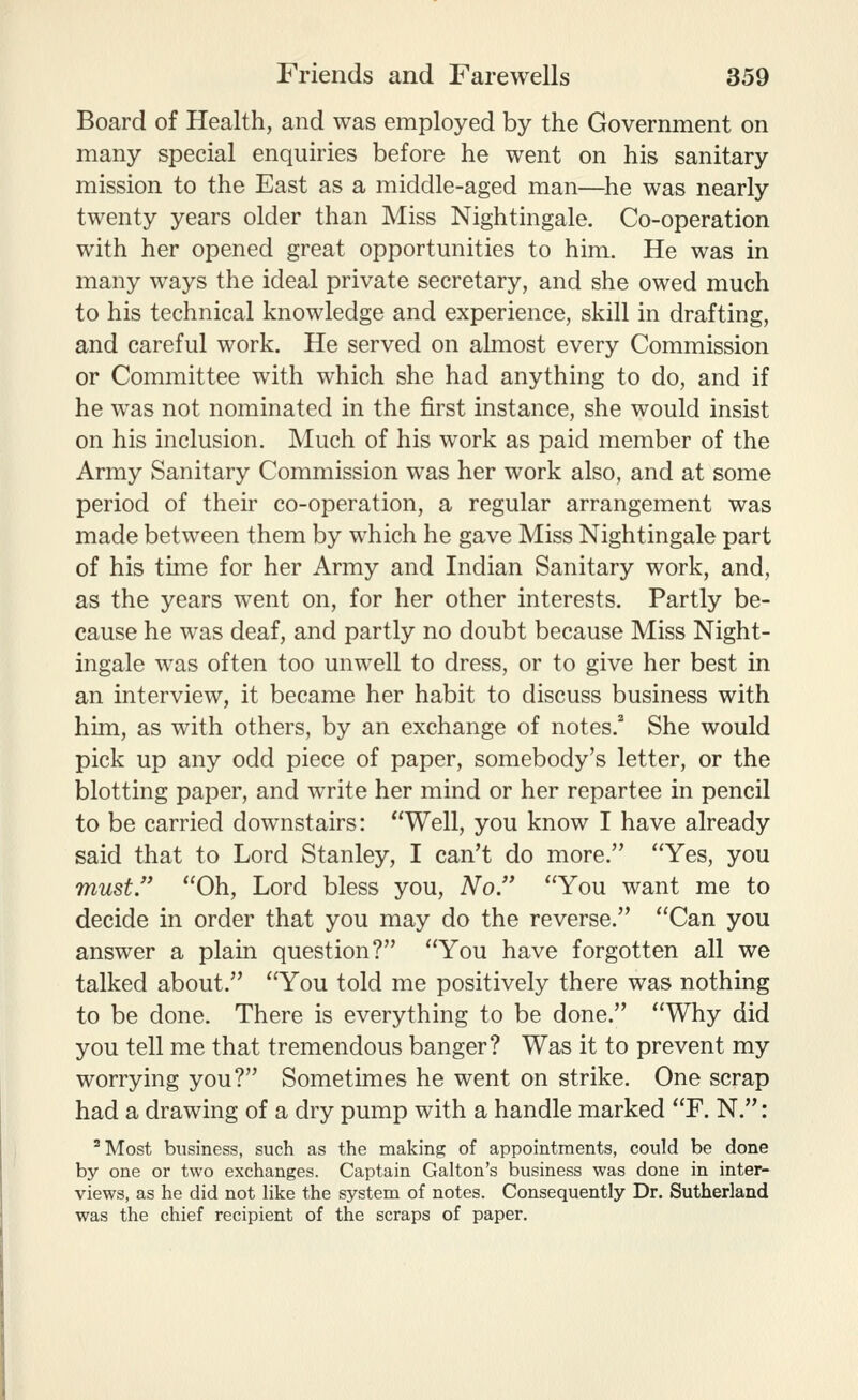 Board of Health, and was employed by the Government on many special enquiries before he went on his sanitary mission to the East as a middle-aged man—he was nearly twenty years older than Miss Nightingale. Co-operation with her opened great opportunities to him. He was in many ways the ideal private secretary, and she owed much to his technical knowledge and experience, skill in drafting, and careful work. He served on almost every Commission or Committee with which she had anything to do, and if he was not nominated in the first instance, she would insist on his inclusion. Much of his work as paid member of the Army Sanitary Commission was her work also, and at some period of their co-operation, a regular arrangement was made between them by which he gave Miss Nightingale part of his time for her Army and Indian Sanitary work, and, as the years went on, for her other interests. Partly be- cause he was deaf, and partly no doubt because Miss Night- ingale was often too unwell to dress, or to give her best in an interview, it became her habit to discuss business with him, as with others, by an exchange of notes.* She would pick up any odd piece of paper, somebody's letter, or the blotting paper, and write her mind or her repartee in pencil to be carried downstairs: Well, you know I have already said that to Lord Stanley, I can't do more. Yes, you must. Oh, Lord bless you. No. You want me to decide in order that you may do the reverse. Can you answer a plain question? You have forgotten all we talked about. You told me positively there was nothing to be done. There is everything to be done. Why did you tell me that tremendous banger? Was it to prevent my worrying you? Sometimes he went on strike. One scrap had a drawing of a dry pump with a handle marked F. N.: ^Most business, such as the making of appointments, could be done by one or two exchanges. Captain Galton's business was done in inter- views, as he did not like the system of notes. Consequently Dr. Sutherland was the chief recipient of the scraps of paper.