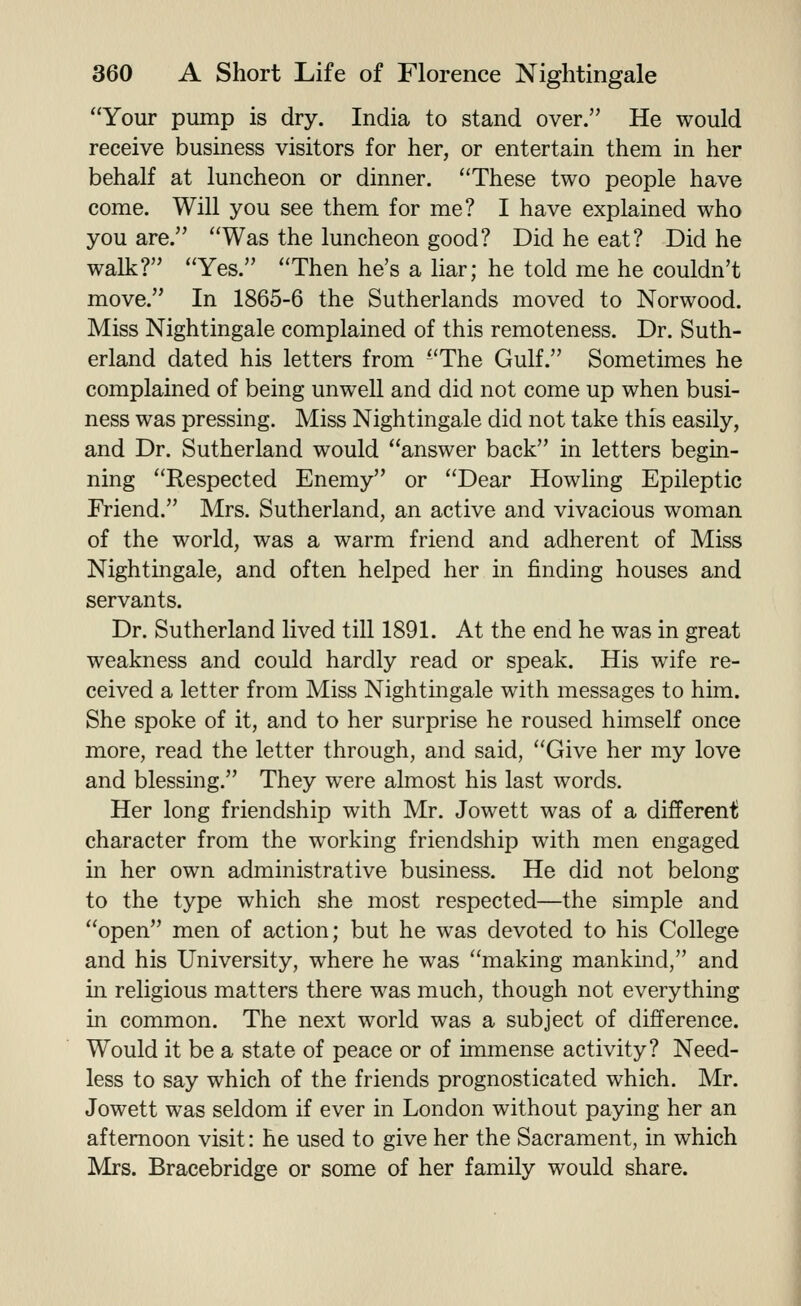 Your pump is dry. India to stand over. He would receive business visitors for her, or entertain them in her behalf at luncheon or dinner. These two people have come. Will you see them for me? I have explained who you are. Was the luncheon good? Did he eat? Did he walk? Yes. Then he's a liar; he told me he couldn't move. In 1865-6 the Sutherlands moved to Norwood. Miss Nightingale complained of this remoteness. Dr. Suth- erland dated his letters from The Gulf. Sometimes he complained of being unwell and did not come up when busi- ness was pressing. Miss Nightingale did not take this easily, and Dr. Sutherland would answer back in letters begin- ning Respected Enemy or Dear Howling Epileptic Friend. Mrs. Sutherland, an active and vivacious woman of the world, was a warm friend and adherent of Miss Nightingale, and often helped her in finding houses and servants. Dr. Sutherland lived till 1891. At the end he was in great weakness and could hardly read or speak. His wife re- ceived a letter from Miss Nightingale with messages to him. She spoke of it, and to her surprise he roused himself once more, read the letter through, and said, Give her my love and blessing. They were almost his last words. Her long friendship with Mr. Jowett was of a different character from the working friendship with men engaged in her own administrative business. He did not belong to the type which she most respected—the simple and open men of action; but he was devoted to his College and his University, where he was making mankind, and in religious matters there was much, though not everything in common. The next world was a subject of difference. Would it be a state of peace or of immense activity? Need- less to say which of the friends prognosticated which. Mr. Jowett was seldom if ever in London without paying her an afternoon visit: he used to give her the Sacrament, in which Mrs. Bracebridge or some of her family would share.