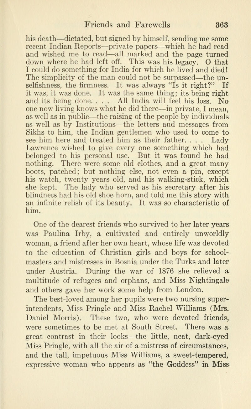 his death—dictated, but signed by himself, sending me some recent Indian Reports—private papers—which he had read and wished me to read—all marked and the page turned down where he had left off. This was his legacy. 0 that I could do something for India for which he lived and died! The simplicity of the man could not be surpassed—the un- selfishness, the firmness. It was always ''Is it right? If it was, it was done. It was the same thing; its being right and its being done. . . . All India will feel his loss. No one now living knows what he did there—in private, I mean, as well as in public—the raising of the people by individuals as well as by Institutions—the letters and messages from Sikhs to him, the Indian gentlemen who used to come to see him here and treated him as their father. . . . Lady Lawrence wished to give every one something which had belonged to his personal use. But it was found he had nothing. There were some old clothes, and a great many boots, patched; but nothing else, not even a pin, except his watch, twenty years old, and his walking-stick, which she kept. The lady who served as his secretary after his blindnecs had his old shoe horn, and told me this story with an infinite relish of its beauty. It was so characteristic of him. One of the dearest friends who survived to her later years was Paulina Irby, a cultivated and entirely unworldly woman, a friend after her own heart, whose life was devoted to the education of Christian girls and boys for school- masters and mistresses in Bosnia under the Turks and later under Austria. During the war of 1876 she relieved a multitude of refugees and orphans, and Miss Nightingale and others gave her work some help from London. The best-loved among her pupils were two nursing super- intendents. Miss Pringle and Miss Rachel Williams (Mrs. Daniel Morris). These two, who were devoted friends, were sometimes to be met at South Street. There was a great contrast in their looks—the little, neat, dark-eyed Miss Pringle, with all the air of a mistress of circumstances, and the tall, impetuous Miss Williams, a sweet-tempered, expressive woman who appears as the Goddess in Miss