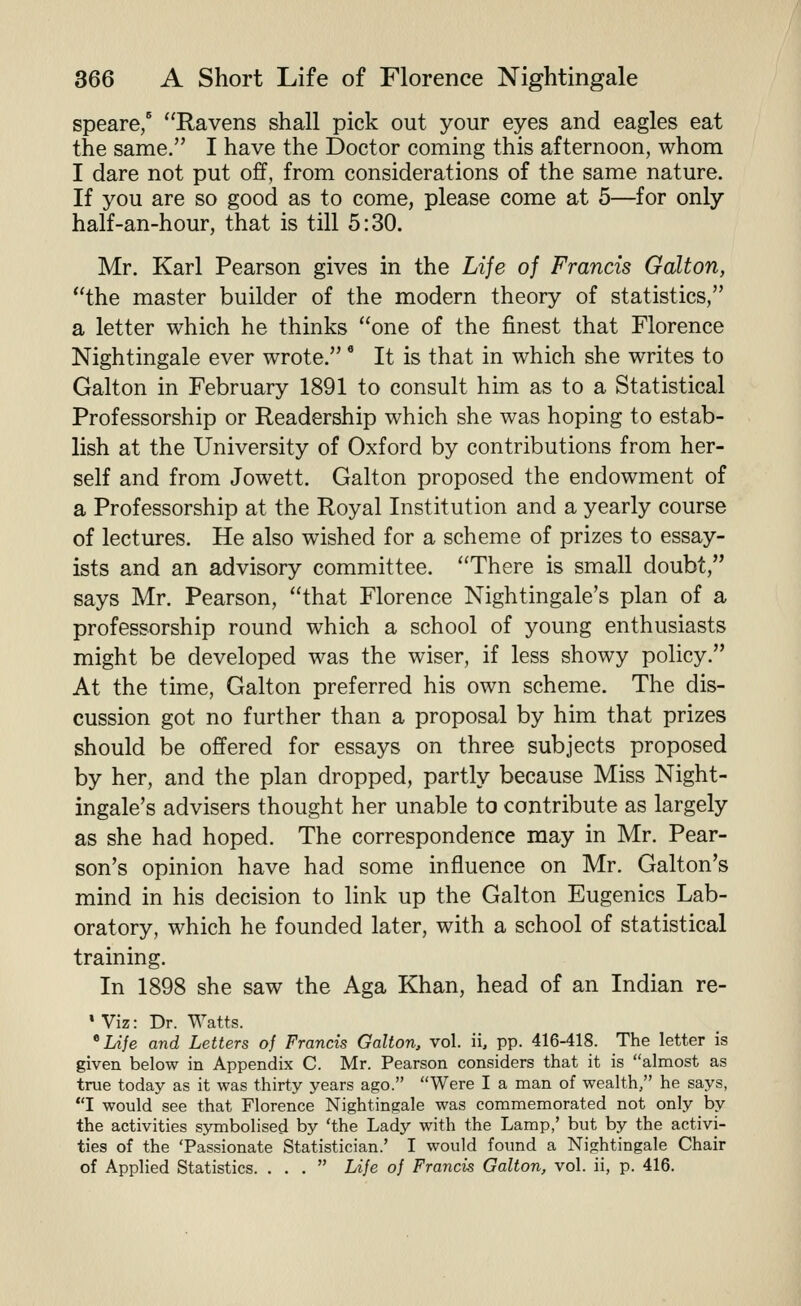 speare/ Ravens shall pick out your eyes and eagles eat the same. I have the Doctor coming this afternoon, whom I dare not put off, from considerations of the same nature. If you are so good as to come, please come at 5—for only half-an-hour, that is till 5:30. Mr. Karl Pearson gives in the Life of Francis Gallon, the master builder of the modern theory of statistics, a letter which he thinks one of the finest that Florence Nightingale ever wrote. * It is that in which she writes to Galton in February 1891 to consult him as to a Statistical Professorship or Readership which she was hoping to estab- lish at the University of Oxford by contributions from her- self and from Jowett. Galton proposed the endowment of a Professorship at the Royal Institution and a yearly course of lectures. He also wished for a scheme of prizes to essay- ists and an advisory committee. There is small doubt, says Mr. Pearson, that Florence Nightingale's plan of a professorship round which a school of young enthusiasts might be developed was the wiser, if less showy policy. At the time, Galton preferred his own scheme. The dis- cussion got no further than a proposal by him that prizes should be offered for essays on three subjects proposed by her, and the plan dropped, partly because Miss Night- ingale's advisers thought her unable to contribute as largely as she had hoped. The correspondence may in Mr. Pear- son's opinion have had some influence on Mr. Galton's mind in his decision to link up the Galton Eugenics Lab- oratory, which he founded later, with a school of statistical training. In 1898 she saw the Aga Khan, head of an Indian re- • Viz: Dr. Watts. ^Life and Letters of Francis Galton, vol. ii, pp. 416-418. The letter is given below in Appendix C. Mr. Pearson considers that it is almost as true today as it was thirty years ago. Were I a man of wealth, he says, I would see that Florence Nightingale was commemorated not only by the activities symbolised by 'the Lady with the Lamp,' but by the activi- ties of the 'Passionate Statistician.' I would found a Nightingale Chair of Applied Statistics. ... Life of Francis Galton, vol. ii, p. 416.