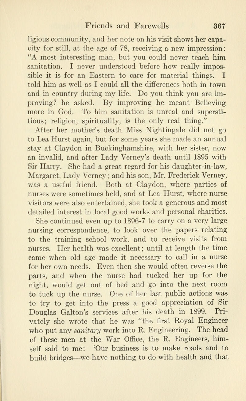 ligious community, and her note on his visit shows her capa- city for still, at the age of 78, receiving a new impression: A most interesting man, but you could never teach him sanitation. I never understood before how really impos- sible it is for an Eastern to care for material things. I told him as well as I could all the differences both in town and in country during my life. Do you think you are im- proving? he asked. By improving he meant Believing more in God. To him sanitation is unreal and supersti- tious; religion, spirituality, is the only real thing. After her mother's death Miss Nightingale did not go to Lea Hurst again, but for some years she made an annual stay at Claydon in Buckinghamshire, with her sister, now an invalid, and after Lady Verney's death until 1895 with Sir Harry. She had a great regard for his daughter-in-law, Margaret, Lady Verney; and his son, Mr. Frederick Verney, was a useful friend. Both at Claydon, where parties of nurses were sometimes held, and at Lea Hurst, where nurse visitors were also entertained, she took a generous and most detailed interest in local good works and personal charities. She continued even up to 1896-7 to carry on a very large nursing correspondence, to look over the papers relating to the training school work, and to receive visits from nurses. Her health was excellent; until at length the time came when old age made it necessary to call in a nurse for her own needs. Even then she would often reverse the parts, and when the nurse had tucked her up for the night, would get out of bed and go into the next room to tuck up the nurse. One of her last public actions was to try to get into the press a good appreciation of Sir Douglas Galton's services after his death in 1899. Pri- vately she wrote that he was the first Royal Engineer who put any sanitary work into R. Engineering. The head of these men at the War Office, the R. Engineers, him- self said to me: 'Our business is to make roads and to build bridges—we have nothing to do with health and that