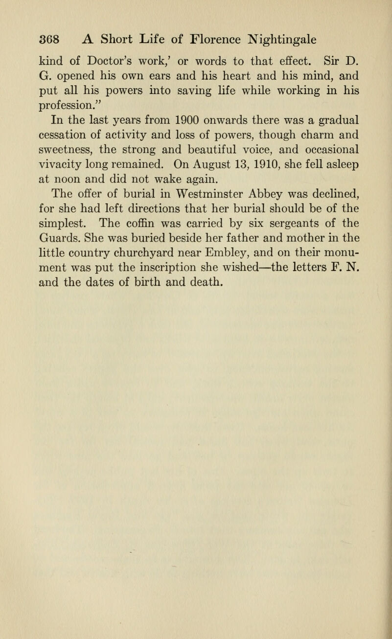 kind of Doctor's work,' or words to that effect. Sir D. G. opened his own ears and his heart and his mind, and put all his powers into saving life while working in his profession. In the last years from 1900 onwards there was a gradual cessation of activity and loss of powers, though charm and sweetness, the strong and beautiful voice, and occasional vivacity long remained. On August 13, 1910, she fell asleep at noon and did not wake again. The offer of burial in Westminster Abbey was declined, for she had left directions that her burial should be of the simplest. The coffin was carried by six sergeants of the Guards, She was buried beside her father and mother in the little country churchyard near Embley, and on their monu- ment was put the inscription she wished—the letters F. N. and the dates of birth and death.