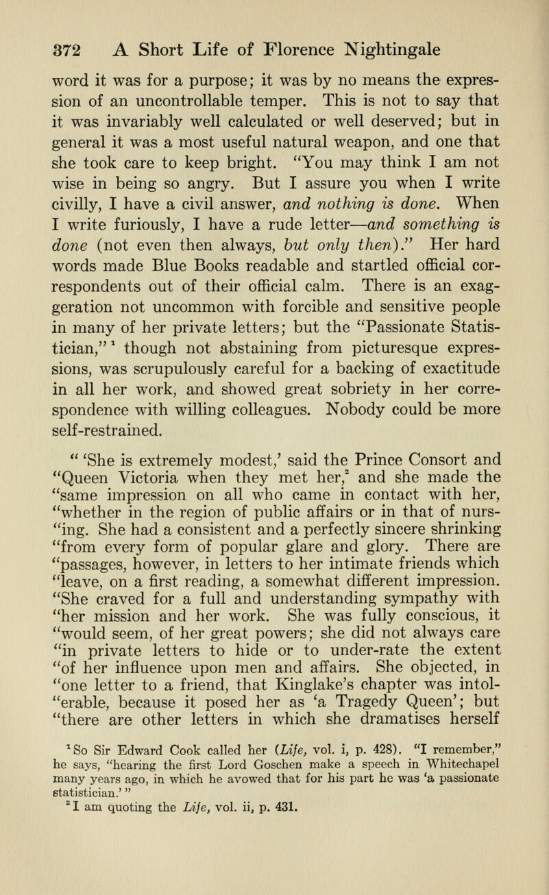 word it was for a purpose; it was by no means the expres- sion of an uncontrollable temper. This is not to say that it was invariably well calculated or well deserved; but in general it was a most useful natural weapon, and one that she took care to keep bright. You may think I am not wise in being so angry. But I assure you when I write civilly, I have a civil answer, and nothing is done. When I write furiously, I have a rude letter—and something is done (not even then always, but only then). Her hard words made Blue Books readable and startled official cor- respondents out of their official calm. There is an exag- geration not uncommon with forcible and sensitive people in many of her private letters; but the Passionate Statis- tician, * though not abstaining from picturesque expres- sions, was scrupulously careful for a backing of exactitude in all her work, and showed great sobriety in her corre- spondence with willing colleagues. Nobody could be more self-restrained.  'She is extremely modest,' said the Prince Consort and Queen Victoria when they met her,^ and she made the same impression on all who came in contact with her, whether in the region of public affairs or in that of nurs- ing. She had a consistent and a perfectly sincere shrinking from every form of popular glare and glory. There are passages, however, in letters to her intimate friends which leave, on a first reading, a somewhat different impression. She craved for a full and understanding sympathy with her mission and her work. She was fully conscious, it would seem, of her great powers; she did not always care in private letters to hide or to under-rate the extent of her influence upon men and affairs. She objected, in one letter to a friend, that Kinglake's chapter was intol- erable, because it posed her as 'a Tragedy Queen'; but there are other letters in which she dramatises herself ^So Sir Edward Cook called her (Life, vol. i, p. 428). I remember, he says, hearing the first Lord Goschen make a speech in Whitechapel many years ago, in which he avowed that for his part he was 'a passionate statistician.' ^I am quoting the Life, vol. ii, p. 431.