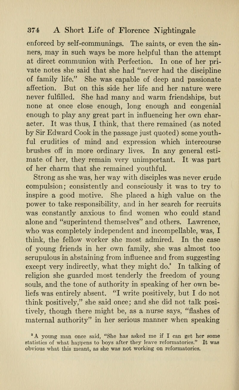 enforced by self-communings. The saints, or even the sin- ners, may in such ways be more helpful than the attempt at direct communion with Perfection. In one of her pri- vate notes she said that she had never had the discipline of family life. She was capable of deep and passionate affection. But on this side her life and her nature were never fulfilled. She had many and warm friendships, but none at once close enough, long enough and congenial enough to play any great part in influencing her own char- acter. It was thus, I think, that there remained (as noted by Sir Edward Cook in the passage just quoted) some youth- ful crudities of mind and expression which intercourse brushes off in more ordinary lives. In any general esti- mate of her, they remain very unimportant. It was part of her charm that she remained youthful. Strong as she was, her way with disciples was never crude compulsion; consistently and consciously it was to try to inspire a good motive. She placed a high value on the power to take responsibility, and in her search for recruits was constantly anxious to find women who could stand alone and superintend themselves and others. Lawrence, who was completely independent and incompellable, was, I think, the fellow worker she most admired. In the case of young friends in her own family, she was almost too scrupulous in abstaining from influence and from suggesting except very indirectly, what they might do.' In talking of religion she guarded most tenderly the freedom of young souls, and the tone of authority in speaking of her own be- liefs was entirely absent. I write positively, but I do not think positively, she said once; and she did not talk posi- tively, though there might be, as a nurse says, flashes of maternal authority in her serious manner when speaking 'A young man once said, She has asked me if I can get her some statistics of what happens to boys after they leave reformatories. It was obvious what this meant, as she was not working on reformatories.