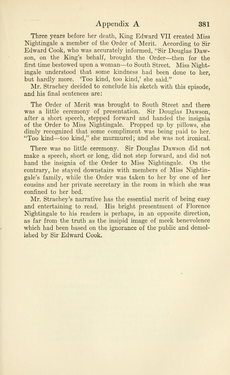 Three years before her death, King Edward VII created Miss Nightingale a member of the Order of Merit. According to Sir Edward Cook, who was accurately informed, Sir Douglas Daw- son, on the King's behalf, brought the Order—then for the first time bestowed upon a woman—to South Street. Miss Night- ingale understood that some kindness had been done to her, but hardly more. 'Too kind, too kind,' she said. Mr. Strachey decided to conclude his sketch with this episode, and his final sentences are: The Order of Merit was brought to South Street and there was a little ceremony of presentation. Sir Douglas Dawson, after a short speech, stepped forward and handed the insignia of the Order to Miss Nightingale. Propped up by pillows, she dimly recognized that some compliment was being paid to her. ''Too kind—too kind, she murmured; and she was not ironical. There was no little ceremony. Sir Douglas Dawson did not make a speech, short or long, did not step forward, and did not hand the insignia of the Order to Miss Nightingale. On the contrary, he stayed downstairs with members of Miss Nightin- gale's family, while the Order was taken to her by one of her cousins and her private secretary in the room in which she was confined to her bed. Mr. Strachey's narrative has the essential merit of being easy and entertaining to read. His bright presentment of Florence Nightingale to his readers is perhaps, in an opposite direction, as far from the truth as the insipid image of meek benevolence which had been based on the ignorance of the public and demol- ished by Sir Edward Cook.