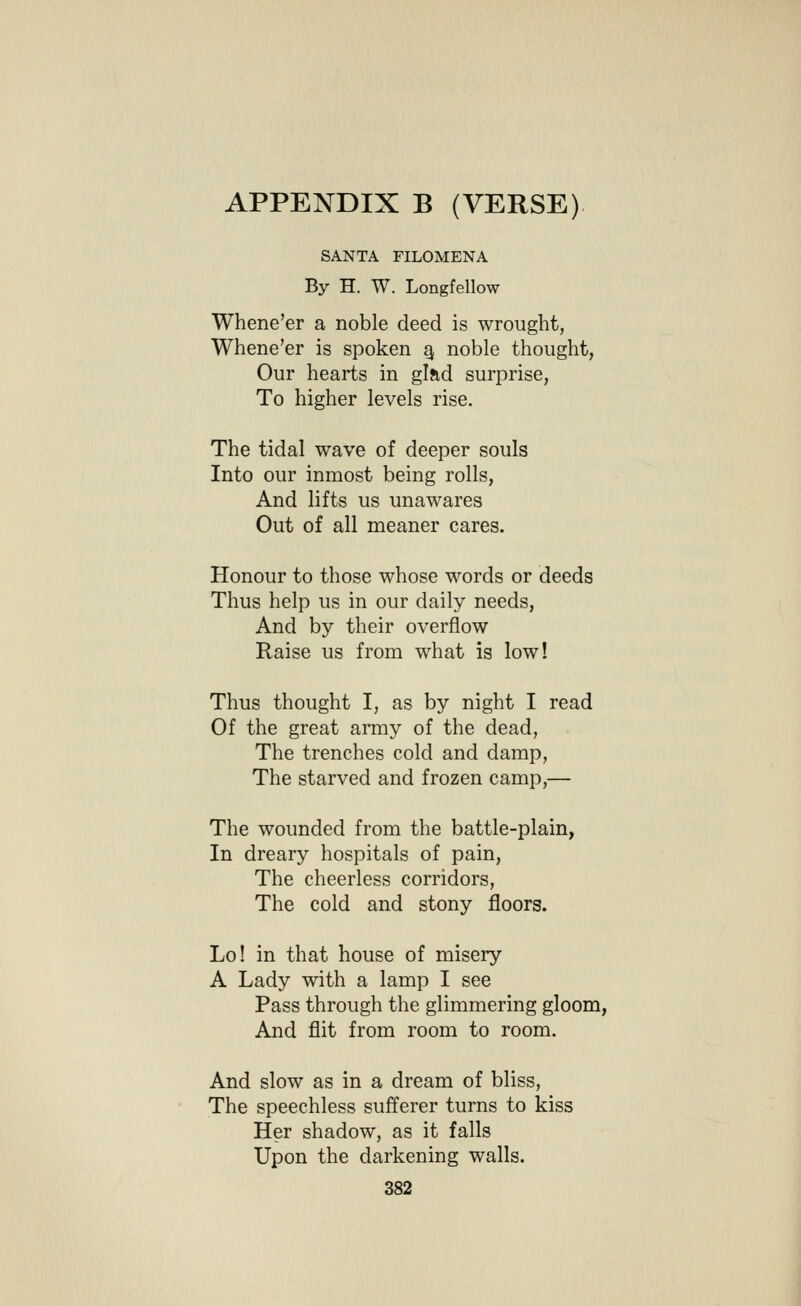 SANTA FILOMENA By H. W. Longfellow Whene'er a noble deed is wrought, Whene'er is spoken ^ noble thought, Our hearts in glad surprise, To higher levels rise. The tidal wave of deeper souls Into our inmost being rolls, And lifts us unawares Out of all meaner cares. Honour to those whose words or deeds Thus help us in our daily needs, And by their overflow Raise us from what is low! Thus thought I, as by night I read Of the great army of the dead, The trenches cold and damp, The starved and frozen camp,— The wounded from the battle-plain, In dreary hospitals of pain. The cheerless corridors, The cold and stony floors. Lo! in that house of misery A Lady with a lamp I see Pass through the glimmering gloom, And flit from room to room. And slow as in a dream of bliss, The speechless sufferer turns to kiss Her shadow, as it falls Upon the darkening walls.