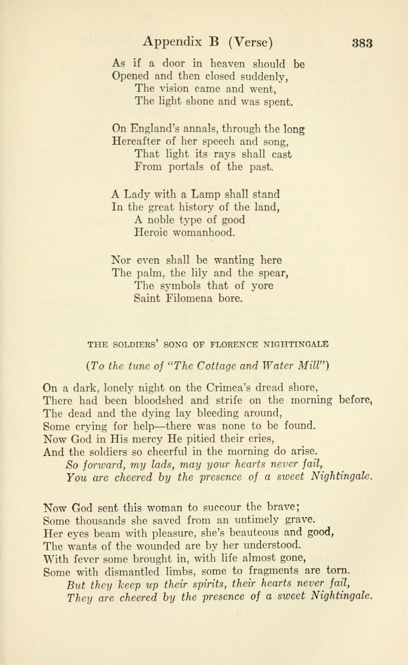 As if a door in heaven should be Opened and then closed suddenly, The vision came and went, The light shone and was spent. On England's annals, through the long Hereafter of her speech and song, That light its rays shall cast From portals of the past. A Lady with a Lamp shall stand In the great history of the land, A noble type of good Heroic womanhood. Nor even shall be wanting here The palm, the lily and the spear, The symbols that of yore Saint Filomena bore. THE soldiers' SONG OF FLORENCE NIGHTINGALE {To the tune of The Cottage and Water Mill) On a dark, lonely night on the Crimea's dread shore. There had been bloodshed and strife on the morning before, The dead and the dying lay bleeding around, Some crying for help—there was none to be found. Now God in His mercy He pitied their cries, And the soldiers so cheerful in the morning do arise. So forward, my lads, may your hearts never fail, You are cheered by the presence of a sweet Nightingale. Now God sent this woman to succour the brave; Some thousands she saved from an untimely grave. Her eyes beam with pleasure, she's beauteous and good. The wants of the wounded are by her understood. With fever some brought in, with life almost gone, Some with dismantled limbs, some to fragments are torn. But they keep up their spirits, their hearts never fail. They are cheered by the presence of a sweet Nightingale.