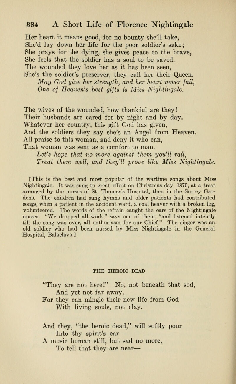 Her heart it means good, for no bounty she'll take, She'd lay down her life for the poor soldier's sake; She prays for the dying, she gives peace to the brave, She feels that the soldier has a soul to be saved. The wounded they love her as it has been seen. She's the soldier's preserver, they call her their Queen. May God give her strength, and her heart never fail, One of Heaven's best gifts is Miss Nightingale. The wives of the wounded, how thankful are theyl Their husbands are cared for by night and by day. Whatever her country, this gift God has given. And the soldiers they say she's an Angel from Heaven. All praise to this woman, and deny it who can, That woman was sent as a comfort to man. Let's hope that no more against them you'll rail, Treat them well, and they'll prove like Miss Nightingale. [This is the best and most popular of the wartime songs about Miss Nightingale. It was sung to great effect on Christmas day, 1870, at a treat arranged by the nurses of St. Thomas's Hospital, then in the Surrey Gar- dens. The children had sung hymns and older patients had contributed songs, when a patient in the accident ward, a coal heaver with a broken leg, volunteered. The words of the refrain caught the ears of the Nightingale nurses. We dropped all work, says one of them, and listened intently till the song was over, all enthusiasm for our Chief. The singer was an old soldier who had been nursed by Miss Nightingale in the General Hospital, Balaclava.] THE HEROIC DEAD They are not here! No, not beneath that sod, And yet not far away. For they can mingle their new life from God With living souls, not clay. And they, the heroic dead, will softly pour Into thy spirit's ear A music human still, but sad no more, To tell that they are near—