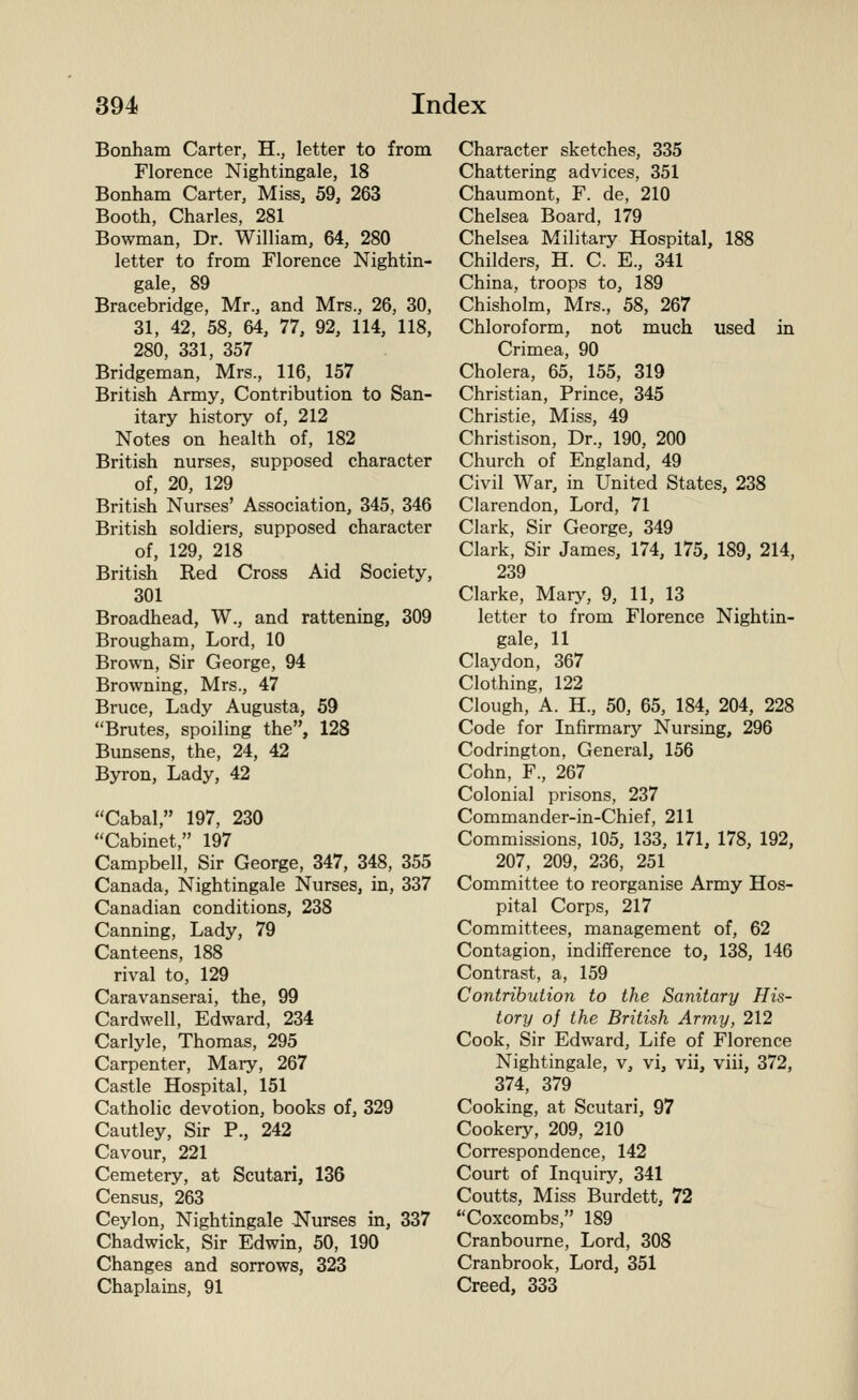 Bonham Carter, H., letter to from Florence Nightingale, 18 Bonham Carter, Miss, 59, 263 Booth, Charles, 281 Bowman, Dr. William, 64, 280 letter to from Florence Nightin- gale, 89 Bracebridge, Mr., and Mrs., 26, 30, 31, 42, 58, 64, 77, 92, 114, 118, 280, 331, 357 Bridgeman, Mrs., 116, 157 British Army, Contribution to San- itary history of, 212 Notes on health of, 182 British nurses, supposed character of, 20, 129 British Nurses' Association, 345, 346 British soldiers, supposed character of, 129, 218 British Red Cross Aid Society, 301 Broadhead, W., and rattening, 309 Brougham, Lord, 10 Brown, Sir George, 94 Browning, Mrs., 47 Bruce, Lady Augusta, 59 Brutes, spoiling the, 128 Bunsens, the, 24, 42 Byron, Lady, 42 Cabal, 197, 230 Cabinet, 197 Campbell, Sir George, 347, 348, 355 Canada, Nightingale Nurses, in, 337 Canadian conditions, 238 Canning, Lady, 79 Canteens, 188 rival to, 129 Caravanserai, the, 99 Cardwell, Edward, 234 Carlyle, Thomas, 295 Carpenter, Mary, 267 Castle Hospital, 151 Catholic devotion, books of, 329 Cautley, Sir P., 242 Cavour, 221 Cemetery, at Scutari, 136 Census, 263 Ceylon, Nightingale JSTurses in, 337 Chadwick, Sir Edwin, 50, 190 Changes and sorrows, 323 Chaplains, 91 Character sketches, 335 Chattering advices, 351 Chaumont, F. de, 210 Chelsea Board, 179 Chelsea Military Hospital, 188 Childers, H. C. E., 341 China, troops to, 189 Chisholm, Mrs., 58, 267 Chloroform, not much used in Crimea, 90 Cholera, 65, 155, 319 Christian, Prince, 345 Christie, Miss, 49 Christison, Dr., 190, 200 Church of England, 49 Civil War, in United States, 238 Clarendon, Lord, 71 Clark, Sir George, 349 Clark, Sir James, 174, 175, 189, 214, 239 Clarke, Mary, 9, 11, 13 letter to from Florence Nightin- gale, 11 Claydon, 367 Clothing, 122 Clough, A. H., 50, 65, 184, 204, 228 Code for Infirmary Nursing, 296 Codrington, General, 156 Cohn, F., 267 Colonial prisons, 237 Commander-in-Chief, 211 Commissions, 105, 133, 171, 178, 192, 207, 209, 236, 251 Committee to reorganise Army Hos- pital Corps, 217 Committees, management of, 62 Contagion, indifference to, 138, 146 Contrast, a, 159 Contribution to the Sanitary His- tory of the British Army, 212 Cook, Sir Edward, Life of Florence Nightingale, v, vi, vii, viii, 372, 374, 379 Cooking, at Scutari, 97 Cookery, 209, 210 Correspondence, 142 Court of Inquiry, 341 Coutts, Miss Burdett, 72 Coxcombs, 189 Cranbourne, Lord, 308 Cranbrook, Lord, 351 Creed, 333