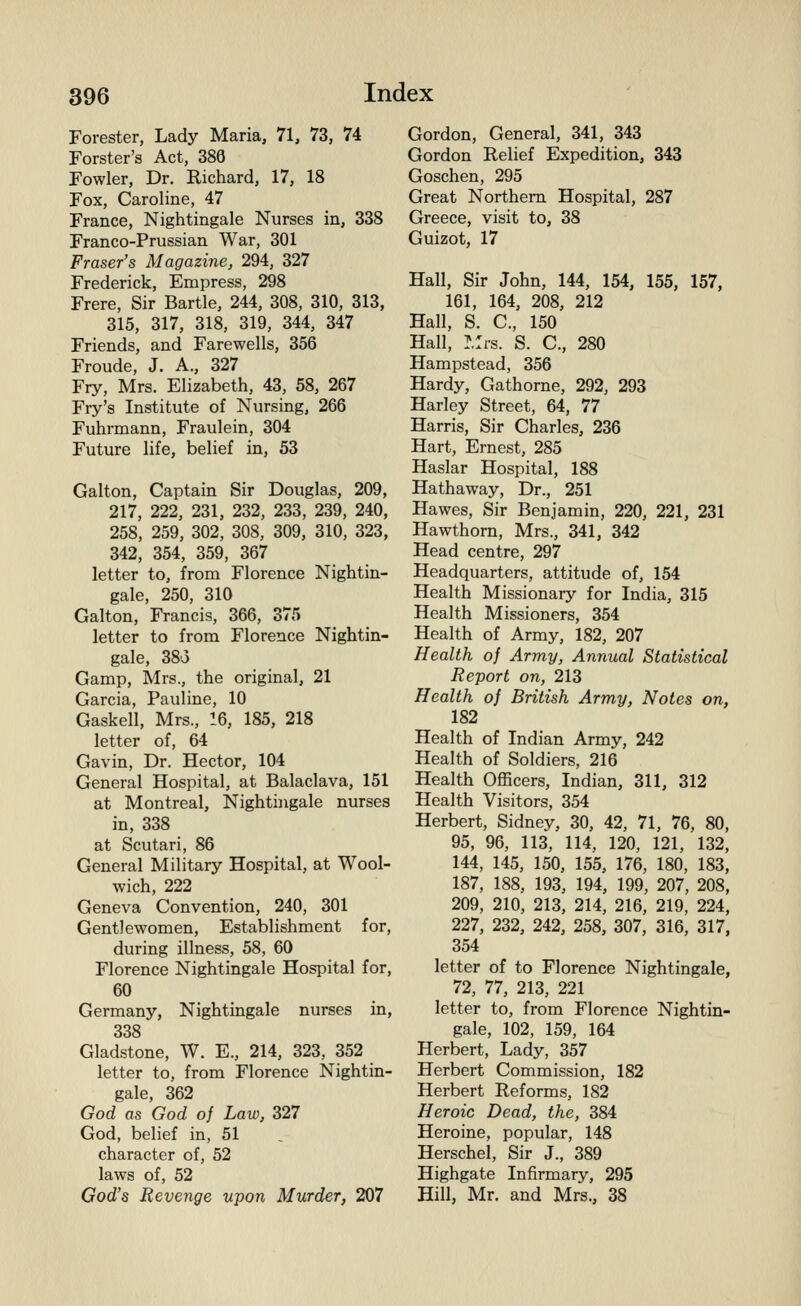 Forester, Lady Maria, 71, 73, 74 Forster's Act, 388 Fowler, Dr. Richard, 17, 18 Fox, Caroline, 47 France, Nightingale Nurses in, 338 Franco-Prussian War, 301 Fraser's Magazine, 294, 327 Frederick, Empress, 298 Frere, Sir Bartle, 244, 308, 310, 313, 315, 317, 318, 319, 344, 347 Friends, and Farewells, 356 Froude, J. A., 327 Fry, Mrs. Elizabeth, 43, 58, 267 Fry's Institute of Nursing, 266 Fuhrmann, Fraulein, 304 Future life, belief in, 53 Galton, Captain Sir Douglas, 209, 217, 222, 231, 232, 233, 239, 240, 258, 259, 302, 308, 309, 310, 323, 342, 354, 359, 367 letter to, from Florence Nightin- gale, 250, 310 Galton, Francis, 366, 375 letter to from Florence Nightin- gale, 38o Gamp, Mrs., the original, 21 Garcia, Pauline, 10 Gaskell, Mrs., 16, 185, 218 letter of, 64 Gavin, Dr. Hector, 104 General Hospital, at Balaclava, 151 at Montreal, Nightingale nurses in, 338 at Scutari, 86 General Military Hospital, at Wool- wich, 222 Geneva Convention, 240, 301 Gentlewomen, Establishment for, during illness, 58, 60 Florence Nightingale Hospital for, 60 Germany, Nightingale nurses in, 338 Gladstone, W. E., 214, 323, 352 letter to, from Florence Nightin- gale, 362 God as God of Law, 327 God, belief in, 51 character of, 52 laws of, 52 God's Revenge upon Murder, 207 Gordon, General, 341, 343 Gordon Relief Expedition, 343 Goschen, 295 Great Northern Hospital, 287 Greece, visit to, 38 Guizot, 17 Hall, Sir John, 144, 154, 155, 157, 161, 164, 208, 212 Hall, S. C, 150 Hall, ?,:rs. S. C, 280 Hampstead, 356 Hardy, Gathorne, 292, 293 Harley Street, 64, 77 Harris, Sir Charles, 236 Hart, Ernest, 285 Haslar Hospital, 188 Hathaway, Dr., 251 Hawes, Sir Benjamin, 220, 221, 231 Hawthorn, Mrs., 341, 342 Head centre, 297 Headquarters, attitude of, 154 Health Missionary for India, 315 Health Missioners, 354 Health of Army, 182, 207 Health of Army, Annual Statistical Report on, 213 Health of British Army, Notes on, 182 Health of Indian Army, 242 Health of Soldiers, 216 Health Officers, Indian, 311, 312 Health Visitors, 354 Herbert, Sidney, 30, 42, 71, 76, 80, 95, 96, 113, 114, 120, 121, 132, 144, 145, 150, 155, 176, 180, 183, 187, 188, 193, 194, 199, 207, 208, 209, 210, 213, 214, 216, 219, 224, 227, 232, 242, 258, 307, 316, 317, 354 letter of to Florence Nightingale, 72, 77, 213, 221 letter to, from Florence Nightin- gale, 102, 159, 164 Herbert, Lady, 357 Herbert Commission, 182 Herbert Reforms, 182 Heroic Dead, the, 384 Heroine, popular, 148 Herschel, Sir J., 389 Highgate Infirmary, 295 Hill, Mr. and Mrs., 38