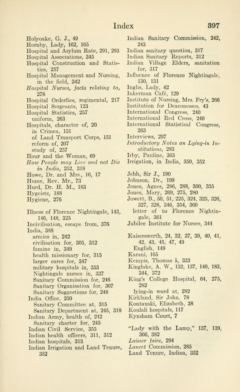 Holyoake, G. J., 49 Hornby, Lady, 162, 165 Hospital and Asylum Rate, 291, 293 Hospital Associations, 345 Hospital Constructiou and Statis- tics, 257 Hospital Management and Nursing, in the field, 342 Hospital Nurses, jacts relating to, 278 Hospital Orderlies, regimental, 217 Hospital Sergeants, 123 Hospital Statistics, 257 uniform, 263 Hospitals, character of, 20 in Crimea, 151 of Land Transport Corps, 151 reform of, 207 study of, 257 Hour and the Woman, 69 How People may Live and not Die in India, 252, 318 Howe, Dr. and Mrs., 16, 17 Hume, Rev. Mr., 73 Hurd, Dr. H. M., 183 Hygeists, 188 Hygiene, 276 Illness of Florence Nightingale, 143, 146, 148, 325 Incivilisation, escape from, 376 India, 388 armies in, 242 civilisation for, 305, 312 famine in, 349 health missionary for, 315 larger cares for, 347 military hospitals in, 353 Nightingale nurses in, 337 Sanitary Commission for, 246 Sanitary Organisation for, 307 Sanitary Suggestions for, 248 India Office, 250 Sanitary Committee at, 315 Sanitary Department at, 245, 318 Indian Army, health of, 242 Sanitary charter for, 245 Indian Civil Service, 355 Indian health officers, 311, 312 Indian hospitals, 313 Indian Irrigation and Land Tenure, 352 Indian Sanitary Commission, 242, 243 Indian sanitary question, 317 Indian Sanitary Reports, 312 Indian Village Elders, sanitation for, 317 Influence of Florence Nightingale, 130, 131 Inglis, Lady, 42 Inkerman Cafe, 129 Institute of Nursing, Mrs. Fry's, 266 Institution for Deaconesses, 43 International Congress, 240 International Red Cross, 240 International Statistical Congress, 263 Interviews, 297 Introductory Notes on Lying-in In- stitutions, 283 Irby, Pauline, 363 Irrigation, in India, 350, 352 Jebb, Sir J., 190 Johnson, Dr., 199 Jones, Agnes, 286, 288, 300, 335 Jones, Mary, 269, 275, 280 Jowett, B., 50, 51, 225, 324, 325, 326, 327, 328, 346, 354, 360 letter of to Florence Nightin- gale, 361 Jubilee Institute for Nurses, 344 Kaiserswerth, 24, 32, 37, 39, 40, 41, 42, 43, 45, 47, 49 English, 149 Karani, 165 Kempis, Thomas a, 333 Kinglake, A. W., 132, 137, 140, 183, 344, 372 King's College Hospital, 64, 275, 282 lying-in ward at, 282 Ivirkland, Sir John, 78 Kontaxaki, Elizabeth, 38 Ivoulali hospitals, 117 Kynsham Court, 7 Lady with the Lamp, 137, 139, 366, 382 Laisser faire, 294 Lancet Commission, 285 Land Tenure, Indian, 352