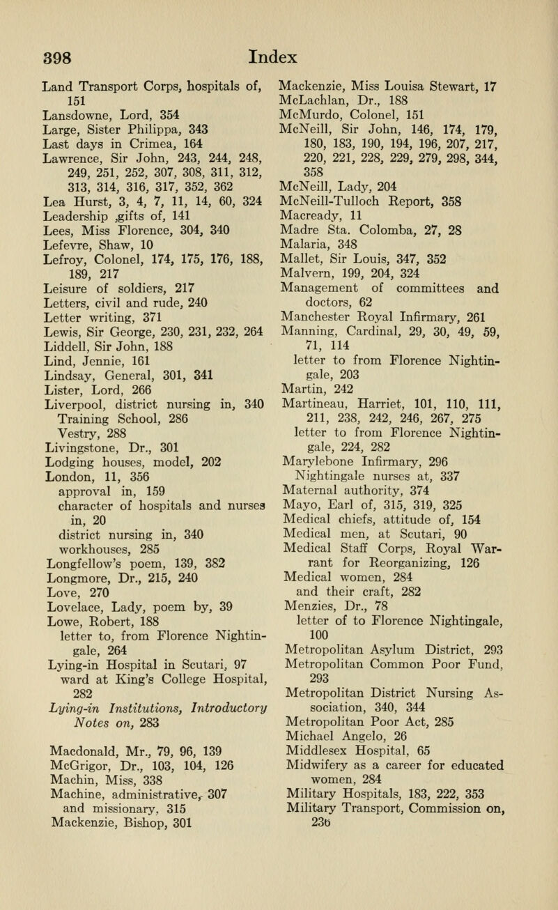 Land Transport Corps, hospitals of, 151 Lansdowne, Lord, 354 Large, Sister Philippa, 343 Last days in Crimea, 164 Lawrence, Sir John, 243, 244, 248, 249, 251, 252, 307, 308, 311, 312, 313, 314, 316, 317, 352, 362 Lea Hurst, 3, 4, 7, 11, 14, 60, 324 Leadership ,gifts of, 141 Lees, Miss Florence, 304, 340 Lefevre, Shaw, 10 Lefroy, Colonel, 174, 175, 176, 188, 189, 217 Leisure of soldiers, 217 Letters, civil and rude, 240 Letter writing, 371 Lewis, Sir George, 230, 231, 232, 264 Liddell, Sir John, 188 Lind, Jennie, 161 Lindsay, General, 301, 341 Lister, Lord, 266 Liverpool, district nursing in, 340 Training School, 286 Vestry, 288 Livingstone, Dr., 301 Lodging houses, model, 202 London, 11, 356 approval in, 159 character of hospitals and nurses in, 20 district nursing in, 340 workhouses, 285 Longfellow's poem, 139, 382 Longmore, Dr., 215, 240 Love, 270 Lovelace, Lady, poem by, 39 Lowe, Robert, 188 letter to, from Florence Nightin- gale, 264 Lying-in Hospital in Scutari, 97 ward at King's College Hospital, 282 Lying-in Institutions, Introductory Notes on, 283 Macdonald, Mr., 79, 96, 139 McGrigor, Dr., 103, 104, 126 Machin, Miss, 338 Machine, administrative,- 307 and missionary, 315 Mackenzie, Bishop, 301 Mackenzie, Miss Louisa Stewart, 17 McLachlan, Dr., 188 McMurdo, Colonel, 151 McNeill, Sir John, 146, 174, 179, 180, 183, 190, 194, 196, 207, 217, 220, 221, 228, 229, 279, 298, 344, 358 McNeill, Lady, 204 McNeill-Tulloch Report, 358 Macready, 11 Madre Sta. Colomba, 27, 28 Malaria, 348 Mallet, Sir Louis, 347, 352 Malvern, 199, 204, 324 Management of committees and doctors, 62 Manchester Royal Infirmary, 261 Manning, Cardinal, 29, 30, 49, 59, 71, 114 letter to from Florence Nightin- gale, 203 Martin, 242 Martineau, Harriet, 101, 110, 111, 211, 238, 242, 246, 267, 275 letter to from Florence Nightin- gale, 224, 282 Marylebone Infirmary, 296 Nightingale nurses at, 337 Maternal authority, 374 Mayo, Earl of, 315, 319, 325 Medical chiefs, attitude of, 154 Medical men, at Scutari, 90 Medical Staff Corps, Royal War- rant for Reorganizing, 126 Medical women, 284 and their craft, 282 Menzies, Dr., 78 letter of to Florence Nightingale, 100 Metropolitan Asylum District, 293 Metropolitan Common Poor Fund, 293 Metropolitan District Nursing As- sociation, 340, 344 Metropolitan Poor Act, 285 Michael Angelo, 26 Middlesex Hospital, 65 Midwifery as a career for educated women, 284 Military Hospitals, 183, 222, 353 Military Transport, Commission on, 23b