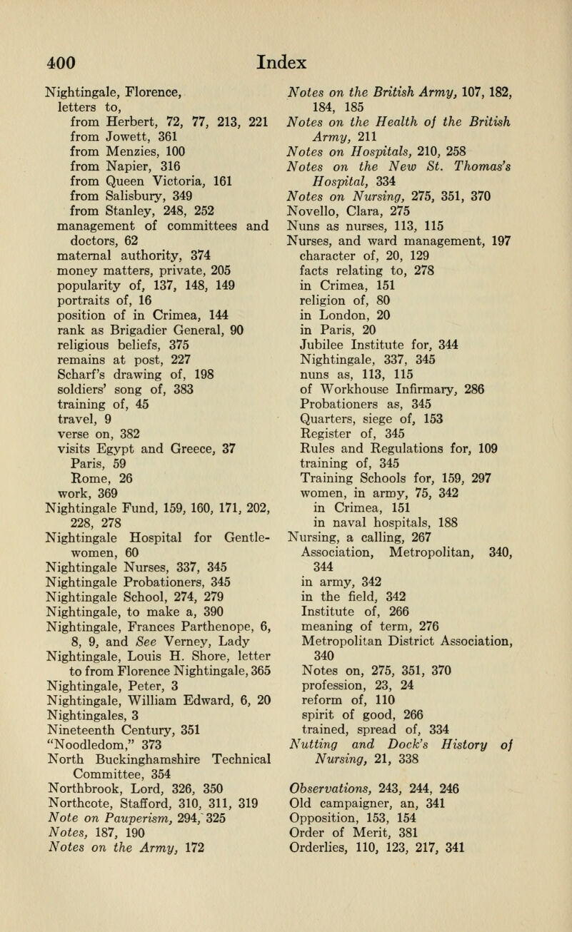 Nightingale, Florence, letters to, from Herbert, 72, 77, 213, 221 from Jowett, 361 from Menzies, 100 from Napier, 316 from Queen Victoria, 161 from Salisbury, 349 from Stanley, 248, 252 management of committees and doctors, 62 maternal authority, 374 money matters, private, 205 popularity of, 137, 148, 149 portraits of, 16 position of in Crimea, 144 rank as Brigadier General, 90 religious beliefs, 375 remains at post, 227 Scharf's drawing of, 198 soldiers' song of, 383 training of, 45 travel, 9 verse on, 382 visits Egypt and Greece, 37 Paris, 59 Rome, 26 work, 369 Nightingale Fund, 159, 160, 171, 202, 228, 278 Nightingale Hospital for Gentle- women, 60 Nightingale Nurses, 337, 345 Nightingale Probationers, 345 Nightingale School, 274, 279 Nightingale, to make a, 390 Nightingale, Frances Parthenope, 6, 8, 9, and See Verney, Lady Nightingale, Louis H. Shore, letter to from Florence Nightingale, 365 Nightingale, Peter, 3 Nightingale, William Edward, 6, 20 Nightingales, 3 Nineteenth Century, 351 Noodledom, 373 North Buckinghamshire Technical Committee, 354 Northbrook, Lord, 326, 350 Northcote, Stafford, 310, 311, 319 Note on Pauperism, 294, 325 Notes, 187, 190 Notes on the Army, 172 Notes on the British Army, 107, 182, 184, 185 Notes on the Health of the British Army, 211 Notes on Hospitals, 210, 258 Notes on the New St. Thomas's Hospital, 334 Notes on Nursing, 275, 351, 370 Novello, Clara, 275 Nuns as nurses, 113, 115 Nurses, and ward management, 197 character of, 20, 129 facts relating to, 278 in Crimea, 151 religion of, 80 in London, 20 in Paris, 20 Jubilee Institute for, 344 Nightingale, 337, 345 nuns as, 113, 115 of Workhouse Infirmary, 286 Probationers as, 345 Quarters, siege of, 153 Register of, 345 Rules and Regulations for, 109 training of, 345 Training Schools for, 159, 297 women, in army, 75, 342 in Crimea, 151 in naval hospitals, 188 Nursing, a calling, 267 Association, Metropolitan, 340, 344 in army, 342 in the field, 342 Institute of, 266 meaning of term, 276 Metropolitan District Association, 340 Notes on, 275, 351, 370 profession, 23, 24 reform of, 110 spirit of good, 266 trained, spread of, 334 Nutting and Dock's History of Nursing, 21, 338 Observations, 243, 244, 246 Old campaigner, an, 341 Opposition, 153, 154 Order of Merit, 381 Orderlies, 110, 123, 217, 341