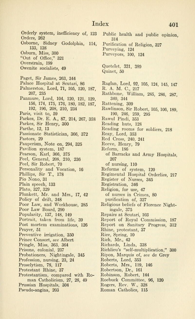 Orderly system, inefficiency of, 123 Orders, 262 Osborne, Sidney Godolphin, 114, 133, 138 Osburn, Miss, 300 Out of Office, 321 Overstrain, 199 Owenite socialists, 49 Paget, Sir James, 263, 344 Palace Hospital at Scutari, 86 Palmerston, Lord, 71, 105, 120, 187, 207, 235 Panmure, Lord, 104, 120, 121, 129, 156, 174, 175, 176, 180, 182, 187, 192, 196, 208, 210, 234 Paris, visit to, 59 Parkes, Dr. E. A., 87, 214, 267, 358 Parkes, Sir Henry, 300 Parthe, 12, 13 Passionate Statistician, 366, 372 Pastors, 29 Pauperism, Note on, 294, 325 Pavilion system, 187 Pearson, Karl, 366, 375 Peel, General, 208, 210, 236 Peel, Sir Robert, 70 Personality and Vocation, 16 Phillips, Sir T., 178 Pio Nono, 31 Plain speech, 133 Plato, 327, 329 Plunkett, Mr. and Mrs., 17, 42 Policy of drift, 348 Poor Law, and Workhouse, 285 Poor Law Board, 290 Popularity, 137, 148, 149 Portrait, taken from life, 39 Post mortem examinations, 126 Prayer, 51 Preventive irrigation, 350 Prince Consort, see Albert Pringle, Miss, 363, 364 Prisons, colonial, 237 Probationers, Nightingale, 345 Profession, nursing, 23, 24 Proselytism, 78, 117 Protestant Rhine, 37 Protestantism, compared with Ro- man Catholicism, 27, 28, 49 Prussian Hospitals, 304 Pseudo-angina, 203 Public health and public opinion, 314 Purification of Religion, 327 Purveying, 124 Purveyors, 100, 124 Quetelet, 331, 389 Quinet, 50 Raglan, Lord, 92, 105, 124, 145 147 R. A. M. C, 217 Rathbone, William, 285, 286, 287 340, 344 Rattening, 309 Rawlinson, Sir Robert, 105, 106, 189 190, 246, 259, 295 Rawul Pindi, 353 Reading huts, 128 Reading rooms for soldiers, 218 Reay, Lord, 353 Red Cross, 240, 241 Reeve, Henry, 79 Reform, 186 of Barracks and Army Hospitals, 207 of nursing, 110 Reforms of system, 120 Regimental Hospital Orderlies, 217 Register of Nurses, 345 Registration, 346 Religion, for use, 47 of nurses in Crimea, 80 purification of, 327 Religious beliefs of Florence Night- ingale, 375 Repairs at Scutari, 103 Report of Royal Commission, 187 Report on Sanitary Progress, 312 Rhine, protestant, 37 Rice, Spring, 10 Rich, Mr., 42 Richards, Linda, 338 Richlieu's self-multiplication, 300 Ripon, Marquis of, see de Grey Roberts, Lord, 353 Roberts, Mrs., 119, 146 Robertson, Dr., 161 Robinson, Robert, 144 Roebuck Committee, 96, 120 Rogers, Rev. W., 328 Roman Catholics, 115