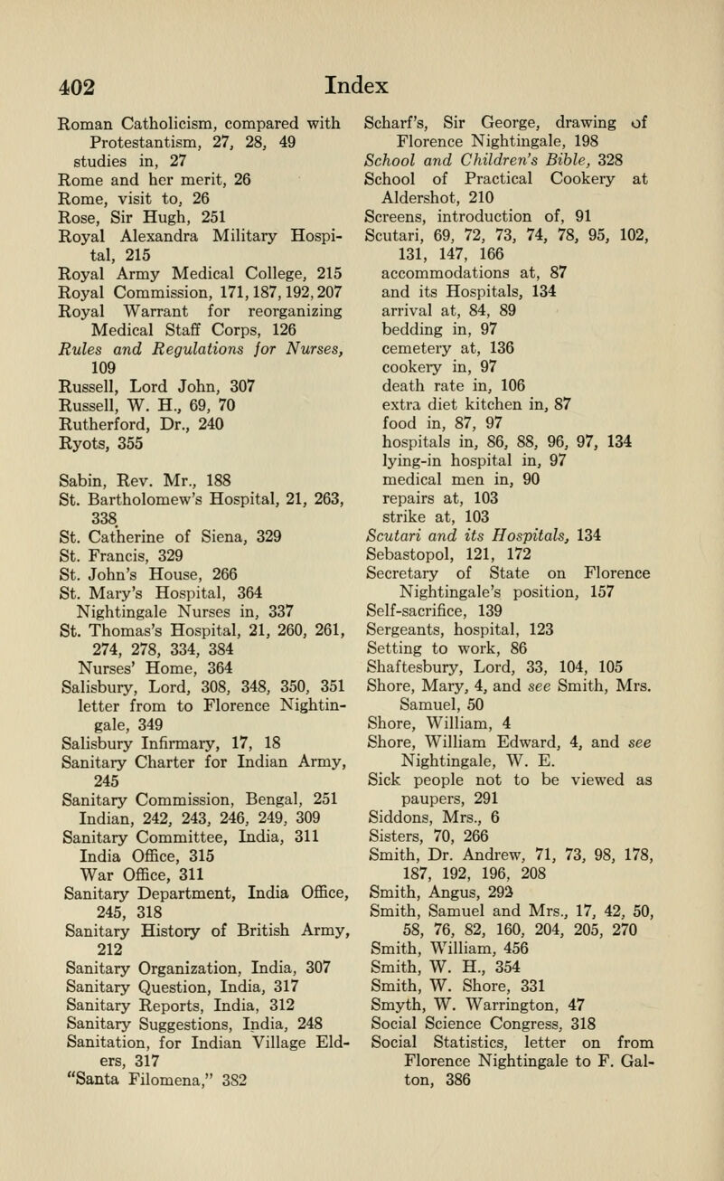 Roman Catholicism, compared with Protestantism, 27, 28, 49 studies in, 27 Rome and her merit, 26 Rome, visit to, 26 Rose, Sir Hugh, 251 Royal Alexandra Military Hospi- tal, 215 Royal Army Medical College, 215 Royal Commission, 171,187,192,207 Royal Warrant for reorganizing Medical Staff Corps, 126 Rules and Regulations jor Nurses, 109 Russell, Lord John, 307 Russell, W. H., 69, 70 Rutherford, Dr., 240 Ryots, 355 Sabin, Rev. Mr., 188 St. Bartholomew's Hospital, 21, 263, 338 St. Catherine of Siena, 329 St. Francis, 329 St. John's House, 266 St. Mary's Hospital, 364 Nightingale Nurses in, 337 St. Thomas's Hospital, 21, 260, 261, 274, 278, 334, 384 Nurses' Home, 364 Salisbury, Lord, 308, 348, 350, 351 letter from to Florence Nightin- gale, 349 Salisbury Infirmary, 17, 18 Sanitary Charter for Indian Army, 245 Sanitary Commission, Bengal, 251 Indian, 242, 243, 246, 249, 309 Sanitary Committee, India, 311 India Office, 315 War Office, 311 Sanitary Department, India Office, 245, 318 Sanitary History of British Army, 212 Sanitary Organization, India, 307 Sanitary Question, India, 317 Sanitary Reports, India, 312 Sanitary Suggestions, India, 248 Sanitation, for Indian Village Eld- ers, 317 Santa Filomena, 382 Scharf's, Sir George, drawing of Florence Nightingale, 198 School and Children's Bible, 328 School of Practical Cookery at Aldershot, 210 Screens, introduction of, 91 Scutari, 69, 72, 73, 74, 78, 95, 102, 131, 147, 166 accommodations at, 87 and its Hospitals, 134 arrival at, 84, 89 bedding in, 97 cemetery at, 136 cookery in, 97 death rate in, 106 extra diet kitchen in, 87 food in, 87, 97 hospitals in, 86, 88, 96, 97, 134 lying-in hospital in, 97 medical men in, 90 repairs at, 103 strike at, 103 Scutari and its HospitalSj 134 Sebastopol, 121, 172 Secretary of State on Florence Nightingale's position, 157 Self-sacrifice, 139 Sergeants, hospital, 123 Setting to work, 86 Shaftesbury, Lord, 33, 104, 105 Shore, Mary, 4, and see Smith, Mrs. Samuel, 50 Shore, William, 4 Shore, William Edward, 4, and see Nightingale, W. E. Sick people not to be viewed as paupers, 291 Siddons, Mrs., 6 Sisters, 70, 266 Smith, Dr. Andrew, 71, 73, 98, 178, 187, 192, 196, 208 Smith, Angus, 293 Smith, Samuel and Mrs., 17, 42, 50, 58, 76, 82, 160, 204, 205, 270 Smith, William, 456 Smith, W. H., 354 Smith, W. Shore, 331 Smyth, W. Warrington, 47 Social Science Congress, 318 Social Statistics, letter on from Florence Nightingale to F. Gal- ton, 386