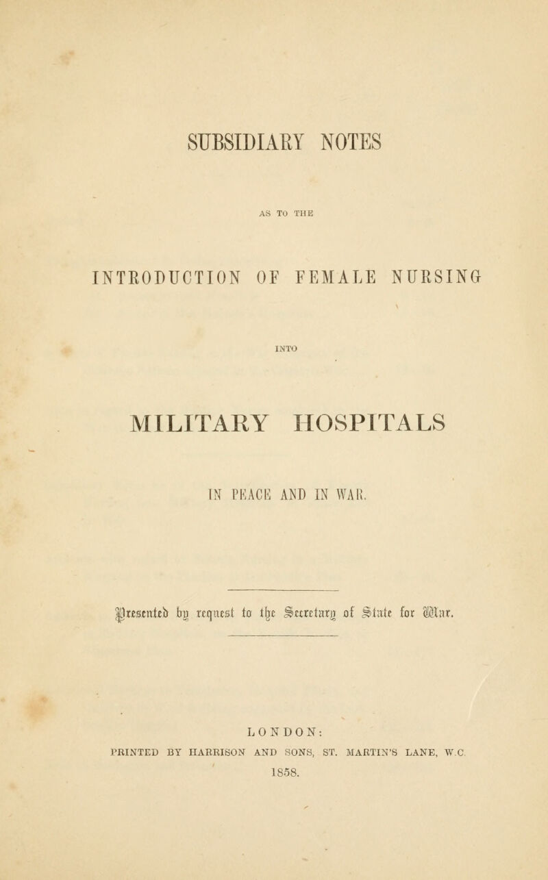 SUBSIDIARY NOTES AS TO THE INTRODUCTION OF FEMALE NURSINCx MILITARY HOSPITALS IN PKACIi AND IN WAI I^Kseuteb bu request to tijc ^ctretarg of ^tatt for Winx. LONDON: PRINTED BY HARRISON AND SONS, ST. MARTIN'S LANE, W-C. 1858.