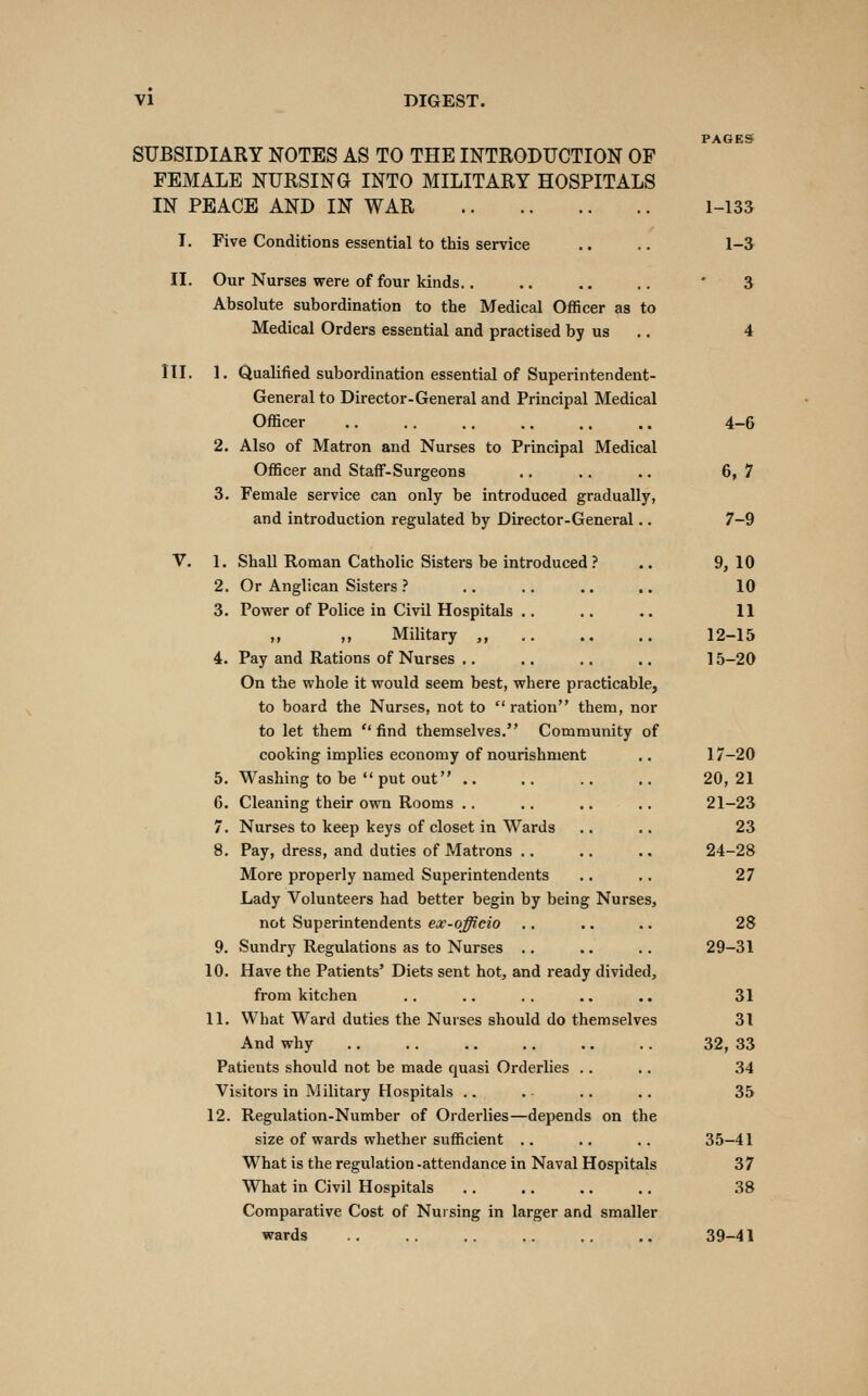 PAGES SUBSIDIARY NOTES AS TO THE INTRODUCTION OF FEMALE NURSING INTO MILITARY HOSPITALS IN PEACE AND IN WAR 1-133 I. Five Conditions essential to this service .. .. 1-^ II. Our Nurses were of four kinds.. .. .. .. ' 3 Absolute subordination to the Medical Officer as to Medical Orders essential and practised by us .. 4 III. 1. Qualified subordination essential of Superintendent- General to Director-General and Principal Medical Officer 4-6 2, Also of Matron and Nurses to Principal Medical Officer and Staff-Surgeons .. ,. .. 6, 7 3. Female service can only be introduced gradually, and introduction regulated by Director-General.. 7-9 V. 1, Shall Roman Catholic Sisters be introduced.-' .. 9, 10 2. Or Anglican Sisters ? .. .. .. .. 10 3. Power of Police in Civil Hospitals .. ,. .. 11 ,, ,, Military ,, 12-15 4. Pay and Rations of Nurses .. ,. .. .. 15-20 On the whole it would seem best, where practicable, to board the Nurses, not to  ration them, nor to let them find themselves. Community of cooking implies economy of nourishment .. 17-20 5. Washing to be  put out .. .. .. .. 20,21 6. Cleaning their own Rooms .. .. .. ., 21—23 7. Nurses to keep keys of closet in Wards .. .. 23 8. Pay, dress, and duties of Matrons .. .. .. 24-28 More properly named Superintendents .. .. 27 Lady Volunteers had better begin by being Nurses, not Superintendents ex-officio .. .. .. 28 9. Sundry Regulations as to Nurses .. .. .. 29-31 10. Have the Patients' Diets sent hot, and ready divided, from kitchen .. .. .. .. .. 31 11. What Ward duties the Nurses should do themselves 31 And why 32, 33 Patients should not be made quasi Orderlies .. .. 34 Visitors in Military Hospitals .. . ., ., 35 12. Regulation-Number of Orderlies—depends on the size of wards whether sufficient .. .. .. 35-41 What is the regulation -attendance in Naval Hospitals 37 What in Civil Hospitals 38 Comparative Cost of Nursing in larger and smaller wards 39-41