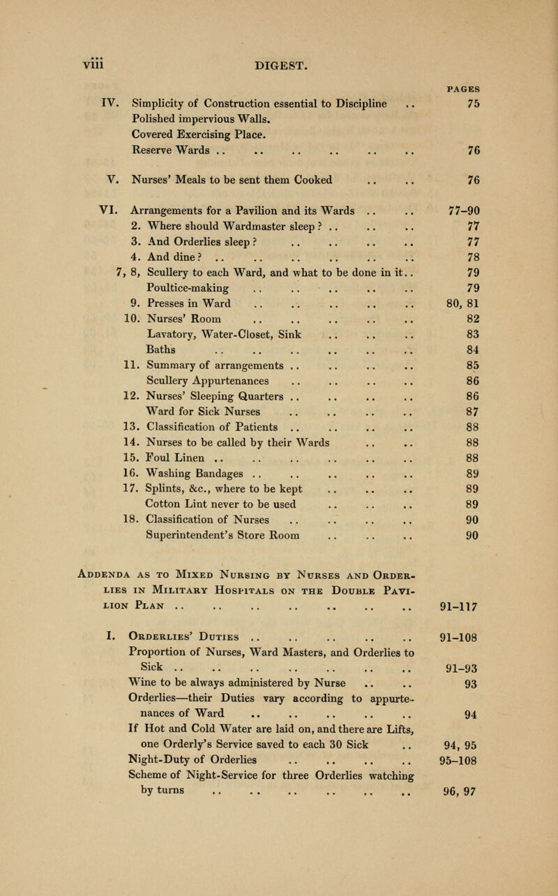 IV. Simplicity of Construction essential to Discipline Polished impervious Walls. Covered Exercising Place. Reserve Wards .. PAGES 75 76 V. Nurses' Meals to be sent them Cooked 76 VI. Arrangements for a Pavilion and its Wards 2. Where should Wardmaster sleep ? 3. And Orderlies sleep ? 4. And dine? 7, 8, Scullery to each Ward, and what to be done in it. Poultice-making 9. Presses in Ward 10. Nurses' Room Lavatory, Water-Closet, Sink Baths 11. Summary of arrangements Scullery Appurtenances 12. Nurses' Sleeping Quarters Ward for Sick Nurses 13. Classification of Patients 14. Nurses to be called by their Wards 15. Foul Linen .. 16. Washing Bandages .. 17. Splints, &c., where to be kept Cotton Lint never to be used 18. Classification of Nurses Superintendent's Store Room 77-90 77 77 78 79 79 80, 81 82 83 84 85 86 86 87 89 89 89 90 90 Addenda as to Mixed Nursing by Nurses and Order- lies IN Military Hospitals on the Double Pavi- lion Plan .. .. .. .. .. .. .. 91-117 I. Orderlies' Duties .. .. .. .. .. 91-108 Proportion of Nurses, Ward Masters, and Orderlies to Sick 91-93 Wine to be always administered by Nurse .. .. 93 Orderlies—their Duties vary according to appurte- nances of Ward .. .. .. .. .. 94 If Hot and Cold Water are laid on, and there are Lifts, one Orderly's Service saved to each 30 Sick .. 94, 95 Night-Duty of Orderlies 95-108 Scheme of Night-Service for three Orderlies watching