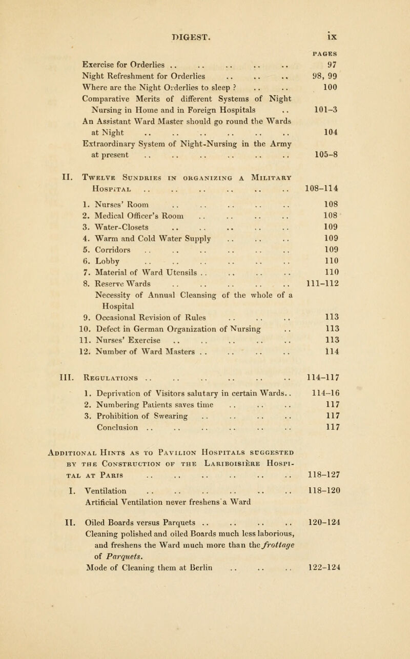 PAGES Exercise for Orderlies .. .. .. .. .. 97 Night Refreshment for Orderlies 98, 99 Where are the Night Oiderlies to sleep ? .. .. 100 Comparative Merits of different Systems of Night Nursing in Home and in Foreign Hospitals .. 101-3 An Assistant Ward Master should go round the Wards at Night 104 Extraordinary System of Night-Nursing in the Army at present .. .. .. .. .. .. 105-8 II. Twelve Sundries in organizing a Military HoSPiTAL 108-114 1. Nurses'Room .. .. .. .. .. 108 2. Medical Officer's Room 108 3. Water-Closets 109 4. Warm and Cold Water Supply .. .. .. 109 5. Corridors 109 6. Lobby 110 7. Material of Ward Utensils 110 8. Reserve Wards 111-112 Necessity of Annual Cleansing of the whole of a Hospital 9. Occasional Revision of Rules .. .. .. 113 10. Defect in German Organization of Nursing .. 113 11. Nurses'Exercise .. .. .. .. .. 113 12. Number of Ward Masters .. .. .. .. il4 III. Regulations .. .. .. .. 114-117 1. Deprivation of Visitors salutary in certain Wards.. 114-16 2. Numbering Patients saves time .. .. .. 117 3. Prohibition of Swearing .. .. .. .. 117 Conclusion .. .. .. .. .. .. 117 Additional Hints as to Pavilion HosriTALS suggested BY the Construction of the Lariboisiere Hospi- tal at Paris 118-127 I. Ventilation 118-120 Artificial Ventilation never freshens a Ward II. Oiled Boards versus Parquets .. .. .. .. 120-124 Cleaning polished and oiled Boards much less laborious, and freshens the Ward much more than \)as, frottage of Parquets. Mode of Cleaning them at Berlin .. .. .. 122-124