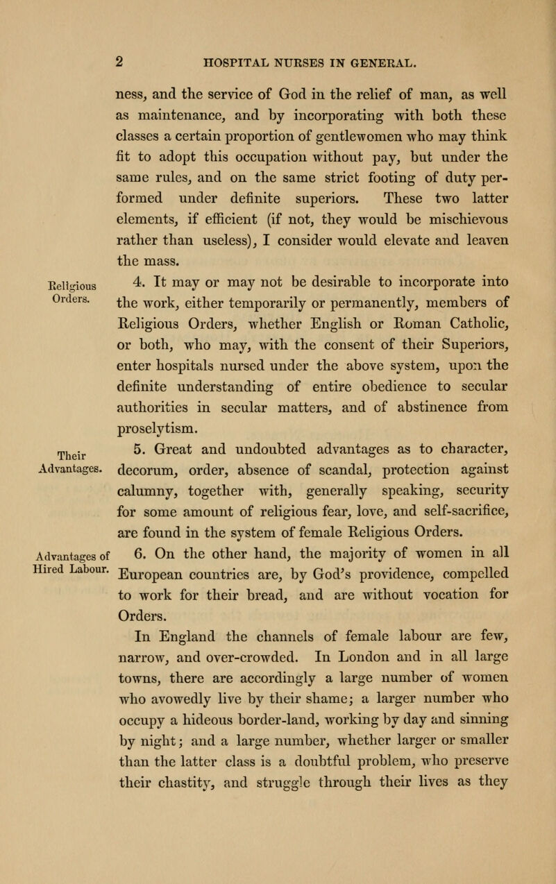 Eellgious Orders. Their Advantages. Advantages of Hired Labour. ness, and the service of God in the relief of man, as well as maintenance, and by incorporating with both these classes a certain proportion of gentlewomen who may think fit to adopt this occupation without pay, but under the same rules, and on the same strict footing of duty per- formed under definite superiors. These two latter elements, if efl&cient (if not, they would be mischievous rather than useless), I consider would elevate and leaven the mass. 4. It may or may not be desirable to incorporate into the work, either temporarily or permanently, members of Religious Orders, whether English or Roman Catholic, or both, who may, with the consent of their Superiors, enter hospitals nursed under the above system, upon the definite understanding of entire obedience to secular authorities in secular matters, and of abstinence from proselytism. 5. Great and undoubted advantages as to character, decorum, order, absence of scandal, protection against calumny, together with, generally speaking, security for some amount of religious fear, love, and self-sacrifice, are found in the system of female Religious Orders. 6. On the other hand, the majority of women in all European countries are, by God^s providence, compelled to work for their bread, and are without vocation for Orders. In England the channels of female labour are few, narrow, and over-crowded. In London and in all large towns, there are accordingly a large number of women who avowedly live by their shame; a larger number who occupy a hideous border-land, working by day and sinning by night; and a large number, whether larger or smaller than the latter class is a doubtful problem, who preserve their chastity, and struggle through their lives as they