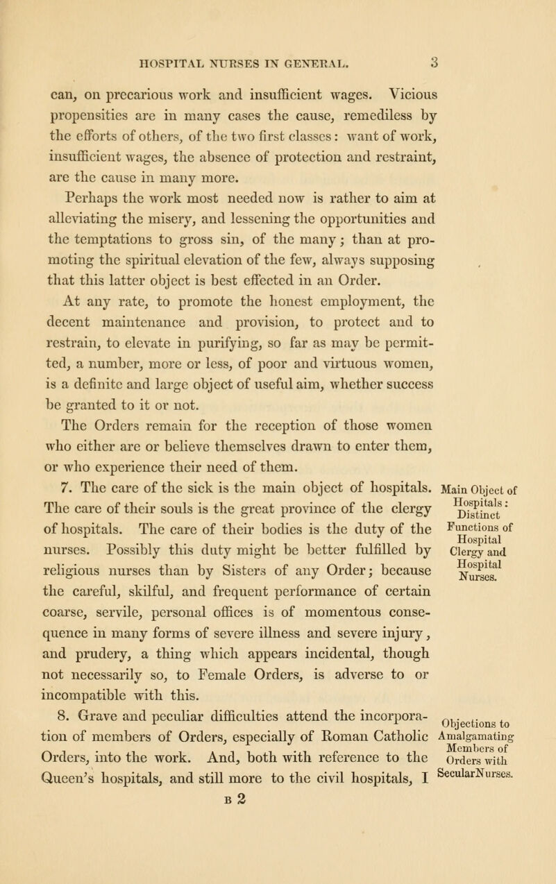 can, on precarious work and insufficient wages. Vicious propensities are in many cases the cause, remediless by the efforts of others, of the two first classes: want of work, insufficient wages, the absence of protection and restraint, are the cause in many more. Perhaps the work most needed now is rather to aim at alleviating the misery, and lessening the opportunities and the temptations to gross sin, of the many; than at pro- moting the spiritual elevation of the few, always supposing that this latter object is best effected in an Order. At any rate, to promote the liouest employment, the decent maintenance and provision, to protect and to restrain, to elevate in purifying, so far as may be permit- ted, a number, more or less, of poor and virtuous women, is a definite and large object of useful aim, whether success be granted to it or not. The Orders remain for the reception of those women who either are or believe themselves drawn to enter them, or who experience their need of them. 7. The care of the sick is the main object of hospitals. Main Object of The care of their souls is the great pro\ince of the clergy cTs^Lct' of hospitals. The care of their bodies is the duty of the Functions of Hospital nurses. Possibly this duty might be better fulfilled by Clergy and religious nurses than by Sisters of any Order; because Nurses^ the cai'eful, skilful, and frequent performance of certain coarse, servile, personal offices is of momentous conse- quence in many forms of severe iUness and severe injury, and prudery, a thing which appears incidental, though not necessarily so, to Female Orders, is adverse to or incompatible with this. 8. Grave and peculiar difficulties attend the incorpora- ^,. ,. ^ ^ Objections to tion of members of Orders, especially of Roman Catholic Amalgamating Orders, into the work. And, both with reference to the Orders with Queen's hospitals, and still more to the civil hospitals, I SecularNurses. b2