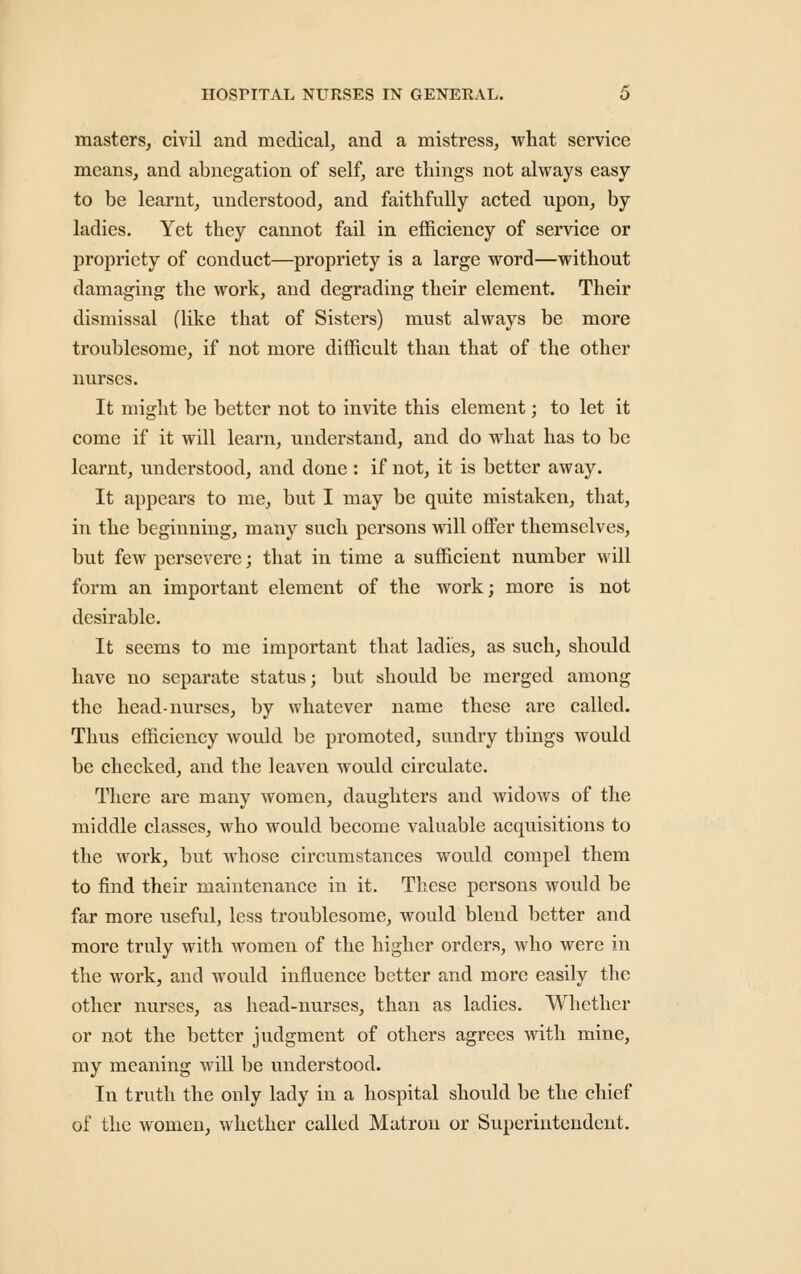 masters, civil and medical, and a mistress, what service means, and abnegation of self, are things not always easy to be learnt, understood, and faithfully acted upon, by ladies. Yet they cannot fail in efficiency of service or propriety of conduct—propriety is a large word—without damaging the work, and degrading their element. Their dismissal (like that of Sisters) must always be more troublesome, if not more difficult than that of the other nurses. It might be better not to invite this element; to let it come if it will learn, understand, and do what has to be learnt, understood, and done: if not, it is better away. It appears to me, but I may be quite mistaken, that, in the beginning, many such persons will offer themselves, but few persevere; that in time a sufficient number will form an important element of the work; more is not desirable. It seems to me important that ladies, as such, should have no separate status; but should be merged among the head-nurses, by whatever name these are called. Thus efficiency would be promoted, sundry things would be checked, and the leaven would circulate. There are many women, daughters and widows of the middle classes, who would become valuable acquisitions to the work, but whose circumstances would compel them to find their maintenance in it. These persons would be far more useful, less troublesome, would blend better and more truly with women of the higher orders, who were in the work, and would influence better and more easily the other nurses, as head-nurses, than as ladies. Whether or not the better judgment of others agrees with mine, my meaning will be understood. In truth the only lady in a hospital should be the chief of the women, whether called Matron or Superintendent.