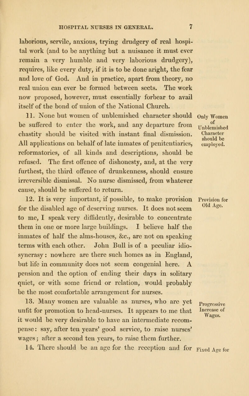 laborious, servile, anxious, trying drudgery of real hospi- tal work (and to be anything but a nuisance it must ever remain a very humble and very laborious drudgery), requires, like every duty, if it is to be done aright, the fear and love of God. And in practice, apart from theory, no real union can ever be formed between sects. The work now proposed, however, must essentially forbear to avail itself of the bond of union of the National Church. 11. None but women of unblemished character should be suffered to enter the work, and any departure from chastity should be visited with instant final dismission. All applications on behalf of late inmates of penitentiaries, reformatories, of all kinds and descriptions, should be refused. The first offence of dishonesty, and, at the very furthest, the third offence of drunkenness, should ensure irreversible dismissal. No nurse dismissed, from whatever cause, should be suffered to return. 12. It is very important, if possible, to make provision for the disabled age of deserving nurses. It does not seem to me, I speak very diffidently, desirable to concentrate them in one or more large buildings. I believe half the inmates of half the alms-houses, &c., are not on speaking terms with each other. John Bull is of a peculiar idio- syncrasy : nowhere are there such homes as in England, but life in community does not seem congenial here. A pension and the option of ending their days in solitary quiet, or with some friend or relation, would probably be the most comfortable an'angement for nurses. 13. Many women are valuable as nurses, who are yet unfit for promotion to head-nurses. It appears to me that it would be very desirable to have an intermediate recom- pense : say, after ten years^ good service, to raise nurses' wages; after a second ten years, to raise them further. 1-A. There should be an age for the reception and for Only Women of Unblemished Character should be employed. Provision for Old Affc. Progressive Increase of Wages, Fixed Age for