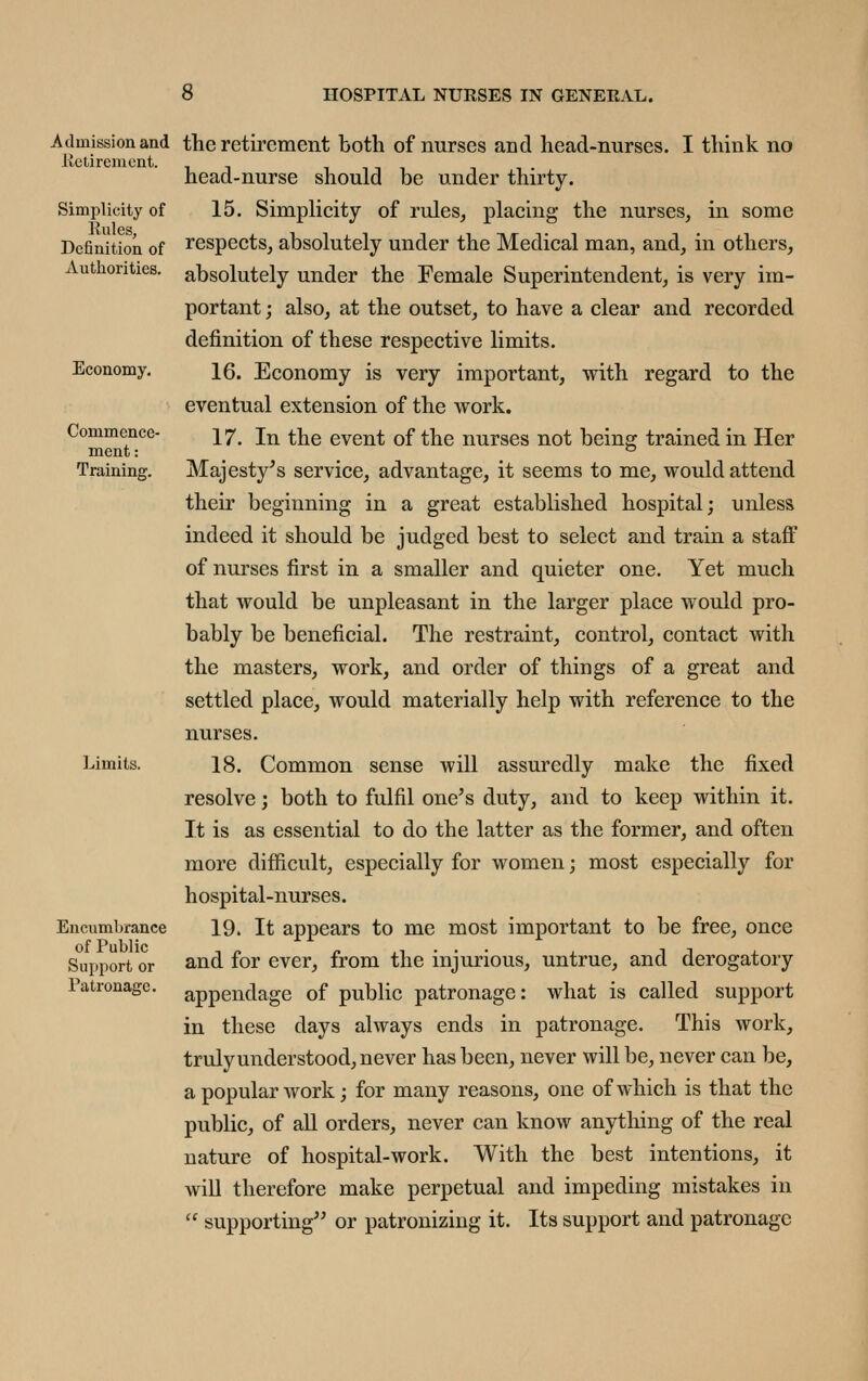 Admission and lietirenicnt. Simplicity of Rules, Definition of Autliorities. Economy, Commence- ment: Training. Limits. Encumbrance of Public Support or Patronage. the retirement both of nurses and head-nurses. I think no head-nurse should be under thirty. 15. Simplicity of rules, placing the nurses, in some respects, absolutely under the Medical man, and, in others, absolutely under the Female Superintendent, is very im- portant ; also, at the outset, to have a clear and recorded definition of these respective limits. 16. Economy is very important, with regard to the eventual extension of the work. 17. In the event of the nurses not being trained in Her Majesty^s service, advantage, it seems to me, would attend their beginning in a great established hospital; unless indeed it should be judged best to select and train a staff of nurses first in a smaller and quieter one. Yet much that would be unpleasant in the larger place would pro- bably be beneficial. The restraint, control, contact with the masters, work, and order of things of a great and settled place, would materially help with reference to the nurses. 18. Common sense will assuredly make the fixed resolve; both to fulfil one's duty, and to keep within it. It is as essential to do the latter as the former, and often more difficult, especially for women; most especially for hospital-nurses. 19. It appears to me most important to be free, once and for ever, from the injurious, untrue, and derogatory appendage of public patronage: what is called support in these days always ends in patronage. This work, trulyunderstood, never has been, never will be, never can be, a popular work; for many reasons, one of which is that the public, of all orders, never can know anything of the real nature of hospital-work. With the best intentions, it will therefore make perpetual and impeding mistakes in  supporting or patronizing it. Its support and patronage