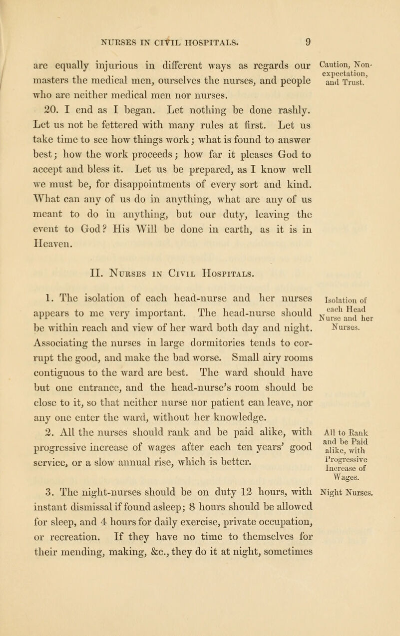 are equally injurious in different ways as regards our Caution, Non- expectation, masters the medical men, ourselves the nurses, and people and Trust. who are neither medical men nor nurses. 20. I end as I began. Let nothing be done rashly. Let us not be fettered with many rules at first. Let us take time to see how things work; what is found to answer best; how the work proceeds; how far it pleases God to accept and bless it. Let us be prepared, as I know well we must be, for disappointments of every sort and kind. What can any of us do in anything, what are any of us meant to do in anything, but our duty, leaving the event to God? His Will be done in earth, as it is in Heaven. II. Nurses in Civil Hospitals. 1. The isolation of each head-nurse and her nurses isolation of appears to me very important. The head-nurse should vr*^'!*; | j be within reach and view of her ward both day and night. Nurses. Associating the nurses in large dormitories tends to cor- rupt the good, and make the bad worse. Small airy rooms contiguous to the ward are best. The ward should have but one entrance, and the head-nurse's room should be close to it, so that neither nurse nor patient can leave, nor any one enter the ward, without her knowledge. 2. All the nurses should rank and be paid alike, with All to Rank /. /•. 1 X ) 1 and be Paid progressive increase ot wages alter each ten years good ^y^^^ ^^^q^ service, or a slow annual rise, which is better. Progressive Increase of Wages. 3. The night-nurses should be on duty 12 hours, with Niglit Nurses. instant dismissal if found asleep; 8 hours should be allowed for sleep, and 4 hours for daily exercise, private occupation, or recreation. If they have no time to themselves for their mending, making, &c., they do it at night, sometimes