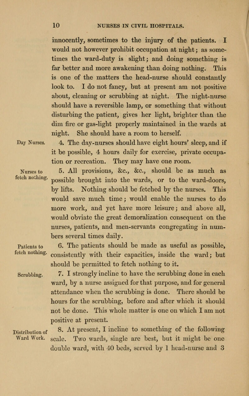 Day Nurses. Nurses to fetch nothing Patients to fetch nothing. Scrubbing. Distribution of Ward Work. innocently, sometimes to the injury of the patients. I would not however prohibit occupation at night; as some- times the ward-duty is slight; and doing something is far better and more awakening than doing nothing. This is one of the matters the head-nurse should constantly look to. I do not fancy, but at present am not positive about, cleaning or scrubbing at night. The night-nurse should have a reversible lamp, or something that without disturbing the patient, gives her light, brighter than the dim fire or gas-light properly maintained in the wards at night. She should have a room to herself. 4. The day-nurses should have eight hours^ sleep, and if it be possible, 4 hours daily for exercise, private occupa- tion or recreation. They may have one room. 5. All provisions, &c., &c., should be as much as possible brought into the wards, or to the ward-doors, by lifts. Nothing should be fetched by the nurses. This would save much time; would enable the nurses to do more work, and yet have more leisure; and above all, would obviate the great demoralization consequent on the nurses, patients, and men-servants congregating in num- bers several times daily. 6. The patients should be made as useful as possible, consistently with their capacities, inside the ward; but should be permitted to fetch nothing to it. 7. I strongly incline to have the scrubbing done in each ward, by a nurse assigned for that purpose, and for general attendance when the scrubbing is done. There should be hours for the scrubbing, before and after which it should not be done. This whole matter is one on which I am not positive at present. 8. At present, I incline to something of the following scale. Two wards, single are best, but it might be one double ward, with 40 beds, served by 1 head-nurse and 3