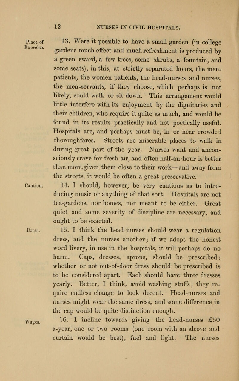 Place of Exercise. Caution. Dress. Wages. 13. Were it possible to have a small garden (in college gardens much effect and much refreshment is produced by a green sward, a few trees, some shrubs, a fountain, and some seats), in this, at strictly separated hours, the men- patients, the women patients, the head-nurses and nurses, the men-servants, if they choose, which perhaps is not likely, could walk or sit down. This arrangement would little interfere with its enjoyment by the dignitaries and their children, who require it quite as much, and would be found in its results practically and not poetically useful. Hospitals are, and perhaps must be, in or near crowdci thoroughfares. Streets are miserable places to walk in during great part of the year. Nurses want and uncon- sciously crave for fresh air, and often half-an-hour is better than more,given them close to their work—and away from the streets, it would be often a great preservative. 14. I should, however, be very cautious as to intro- ducing music or anything of that sort. Hospitals are not tea-gardens, nor homes, nor meant to be either. Great quiet and some severity of discipline are necessary, and ought to be exacted. 15. I think the head-nurses should wear a regulation dress, and the nurses another; if we adopt the honest word livery, in use in the hospitals, it will perhaps do no harm. Caps, dresses, aprons, should be prescribed : whether or not out-of-door dress should be prescribed is to be considered apart. Each should have three dresses yearly. Better, I think, avoid washing stuffs; they re- quire endless change to look decent. Head-nurses and nurses might wear the same dress, and some difference in the cap would be quite distinction enough. 16. I incline towards giving the head-nurses £50 a-year, one or two rooms (one room with an alcove and curtain would be best), fuel and light. The nurses